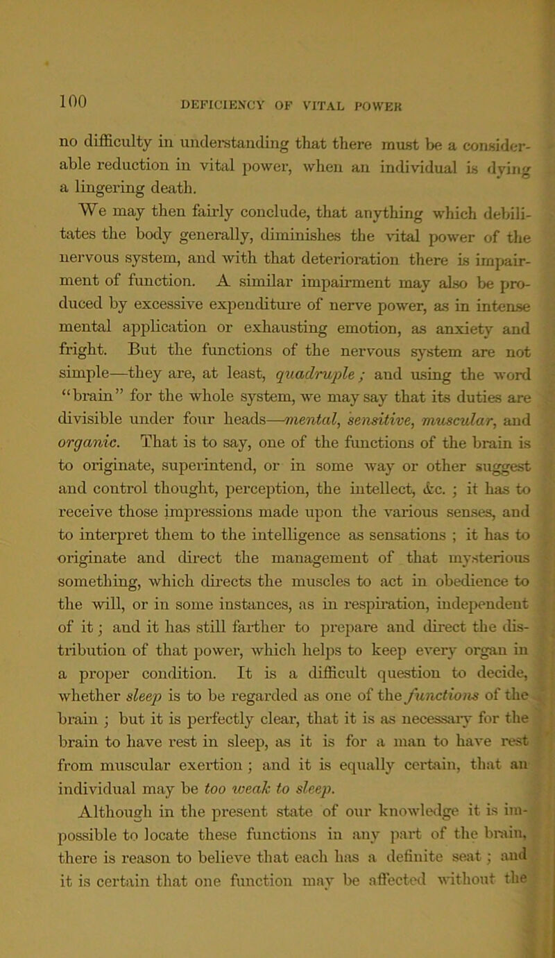 no difficulty in understanding that there must be a consider- able reduction in vital power, when an individual is dying a lingering death. We may then fairly conclude, that anything which debili- tates the body generally, diminishes the vital power of the nervous system, and with that deterioration there is impair- ment of function. A similar impairment may also be pro- duced by excessive expenditure of nerve power, as in intense mental application or exhausting emotion, as anxiety and fright. But the functions of the nervous system are not simple—they are, at least, quadruple; aud using the word “brain” for the whole system, we may say that its duties are divisible under four heads—mental, sensitive, muscular, and organic. That is to say, one of the functions of the brain is to originate, superintend, or in some way or other suggest and control thought, perception, the intellect, &c. ; it has to receive those impressions made upon the various senses, and to interpret them to the intelligence as sensations ; it has to originate and direct the management of that mysterious something, which directs the muscles to act in obedience to the will, or in some instances, as in respiration, independent of it; aud it has still farther to prepare and direct the dis- tribution of that power, which helps to keep every organ in a proper condition. It is a difficult question to decide, whether sleep is to be regarded as one of the functions of the brain ; but it is perfectly clear, that it is as necessary for the brain to have rest in sleep, as it is for a man to have rest from muscular exertion; and it is equally certain, that an individual may be too weak to sleep. Although in the present state of our knowledge it is im- possible to locate these functions in any part of the brain, there is reason to believe that each has a definite seat; aud it is certain that one function may be affected without the