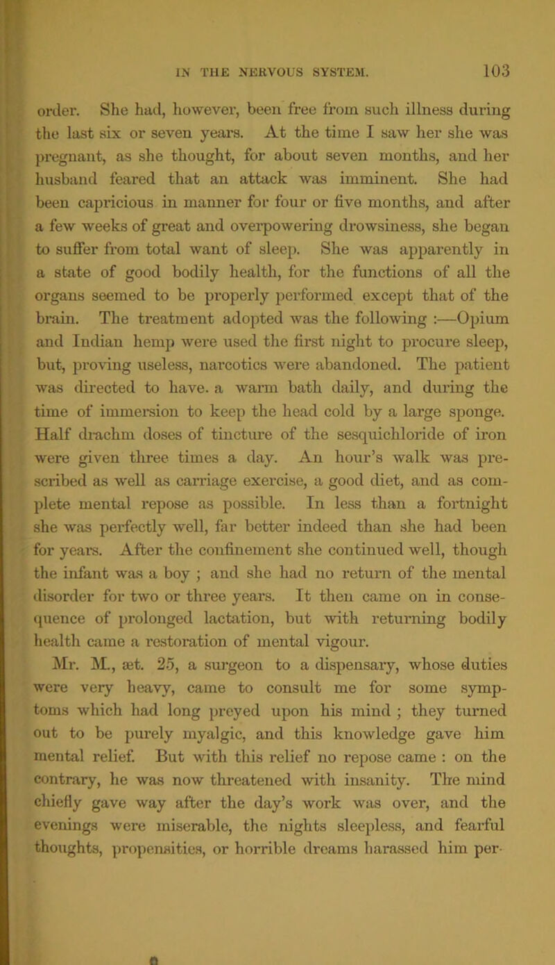 onler. She had, however, been free from such illness during the last six or seven years. At the time I saw her she was pregnant, as she thought, for about seven months, and her husband feared that an attack was imminent. She had been capricious in manner for four or five months, and after a few weeks of great and overpowering drowsiness, she began to suffer from total want of sleep. She was apparently in a state of good bodily health, for the functions of all the organs seemed to be pi’operly performed except that of the brain. The treatment adopted was the following :—Opium and Indian hemp were used the first night to procure sleep, but, proving useless, narcotics were abandoned. The patient was directed to have, a warm bath daily, and during the time of immersion to keep the head cold by a large sponge. Half drachm doses of tincture of the sesquichloride of iron were given three times a day. An hour’s walk was pre- scribed as well as carriage exercise, a good diet, and as com- plete mental repose as possible. In less than a fortnight she was perfectly well, far better indeed than she had been for years. After the confinement she continued well, though the infant was a boy ; and she had no return of the mental disorder for two or three years. It then came on in conse- quence of prolonged lactation, but with returning bodily health came a restoi'ation of mental vigour. Mr. M., set. 25, a surgeon to a dispensary, whose duties were very heavy, came to consult me for some symp- toms which had long preyed upon his mind ; they turned out to be purely myalgic, and this knowledge gave him mental relief. But with this relief no repose came : on the contrary, he was now threatened with insanity. The mind chiefly gave way after the day’s work was over, and the evenings were miserable, the nights sleepless, and fearful thoughts, propensities, or horrible dreams harassed him per-