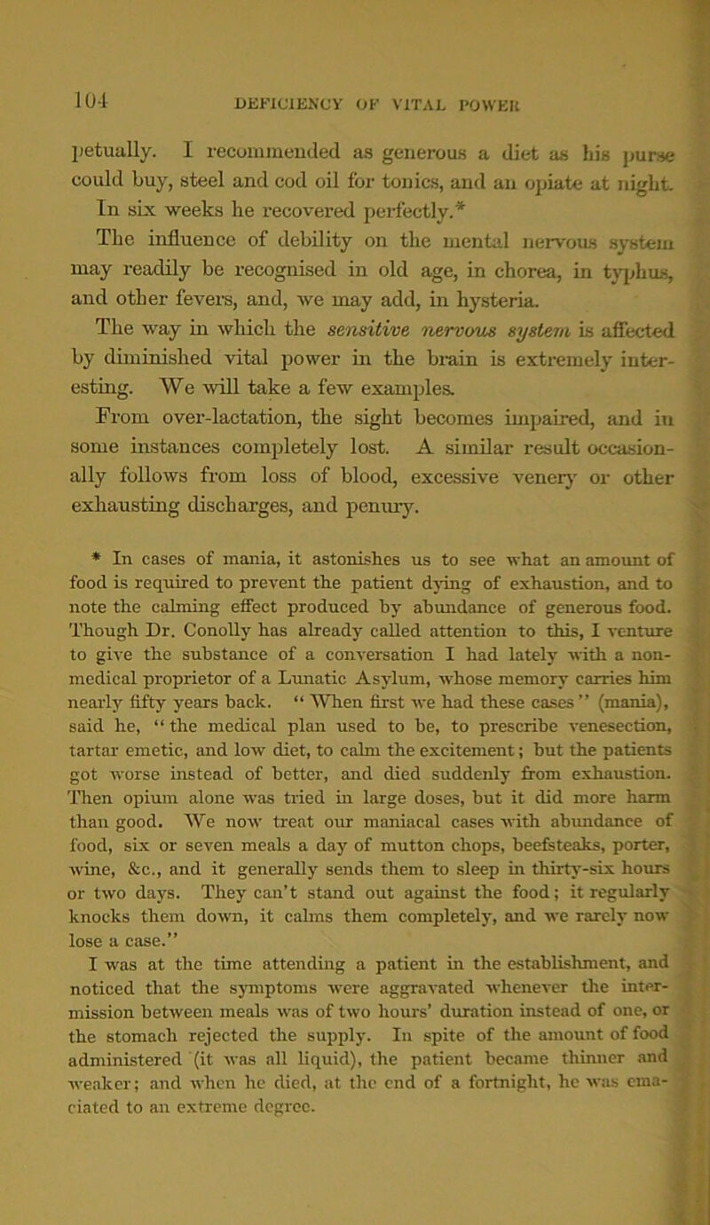 petuullv. I recommended as generous a diet as his purse could buy, steel and cod oil for tonics, and an opiate at night. In six weeks he recovered perfectly.'* The influence of debility on the mental nervous system may readily be recognised in old age, in chorea, in typhus, and other fevers, and, we may add, in hysteria. The way in which the sensitive nervous system is affected by diminished vital power in the brain is extremely inter- esting. We will take a few examples. From over-lactation, the sight becomes impaired, and in some instances completely lost. A similar result occasion- ally follows from loss of blood, excessive venery or other exhausting discharges, and penury. * In cases of mania, it astonishes us to see what an amount of food is required to prevent the patient dying of exhaustion, and to note the calming effect produced hy abundance of generous food. Though Dr. Conolly has already called attention to this, I venture to give the substance of a conversation I had lately with a non- medical proprietor of a Lunatic Asylum, whose memory carries him nearly fifty years back. “ When first we had these cases ” (mania), said he, “ the medical plan used to be, to prescribe venesection, tartar emetic, and low diet, to calm the excitement; but the patients got worse instead of better, and died suddenly from exhaustion. Then opium alone was tried in large doses, but it did more harm than good. We now treat our maniacal cases with abundance of food, six or seven meals a day of mutton chops, beefsteaks, porter, wine, &c., and it generally sends them to sleep in thirty-six hours or two days. They can’t stand out against the food; it regularly knocks them down, it calms them completely, and we rarely now lose a case.” I was at the time attending a patient in the establishment, and noticed that the symptoms were aggravated whenever the inter- mission between meals was of two hours’ duration instead of one, or the stomach rejected the supply. In spite of the amount of food administered (it was all liquid), the patient became thinner and weaker; and when he died, at the end of a fortnight, he was ema- ciated to an extreme degree.