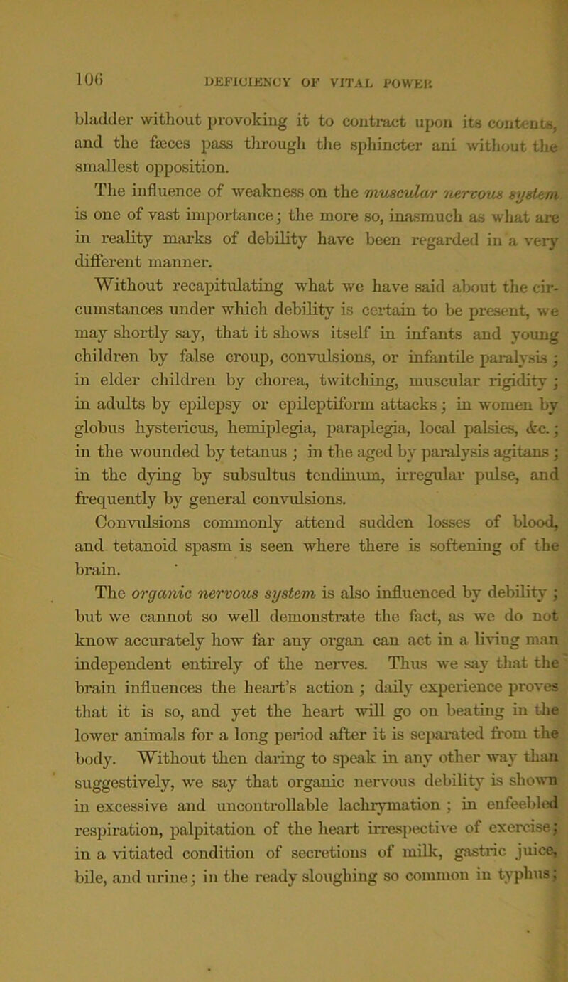 10(5 bladder without provoking it to contract upon its contents, and the fasces pass through the sphincter ani without the smallest opposition. The influence of weakness on the muscular nervous system is one of vast importance; the more so, inasmuch as what are in reality marks of debility have been regarded in a very different manner. Without recapitulating what we have said about the cir- cumstances under which debility is certain to be present, we may shortly say, that it shows itself in infants and young children by false croup, convulsions, or infantile paralysis; in elder children by chorea, twitching, muscular rigidity; in adults by epilepsy or epileptiform attacks; in women by globus hystericus, hemiplegia, paraplegia, local palsies, <fcc.; in the wounded by tetanus ; in the aged by paralysis agitans ; in the dying by subsultus tendinum, irregular pulse, and frequently by general convulsions. Convulsions commonly attend sudden losses of blood, and tetanoid spasm is seen where there is softening of the brain. The organic nervous system is also influenced by debility ; but we cannot so well demonstrate the fact, as we do not know accurately how far any organ can act in a living man. independent entirely of the nerves. Thus we say that the brain influences the heart’s action ; daily experience proves that it is so, and yet the heart will go on beating in the lower animals for a long period after it is separated from the body. Without then daring to speak in any other way than suggestively, we say that organic nervous debility is shown in excessive and uncontrollable laclirymation ; in enfeebled respiration, palpitation of the heart irrespective of exercise; in a vitiated condition of secretions of milk, gastric juice, bile, and urine; in the ready sloughing so common in typhus;