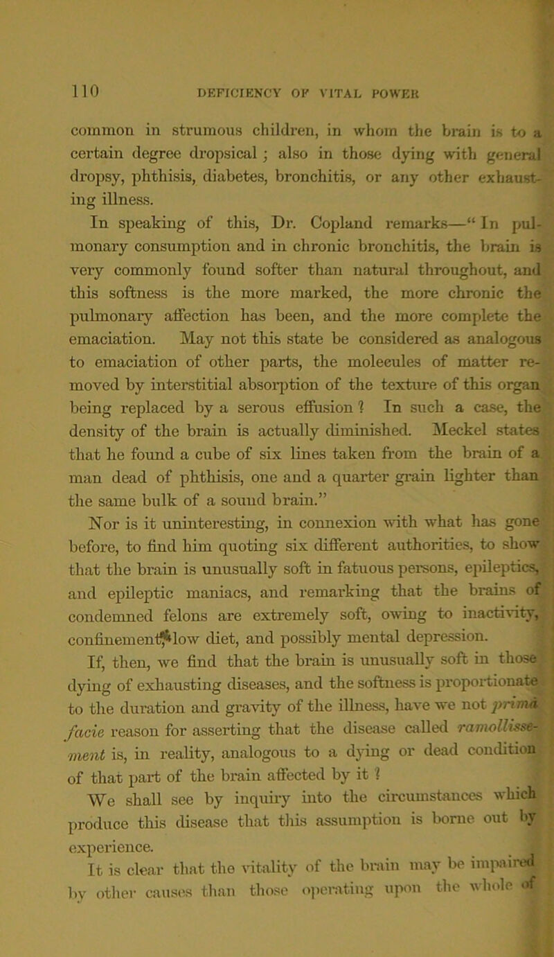 common in strumous children, in whom the brain is to a certain degree dropsical; also in those dying with general dropsy, phthisis, diabetes, bronchitis, or any other exhaust- ing illness. In speaking of this, Dr. Copland remarks—“ In pul- monary consumption and in chronic bronchitis, the brain is very commonly found softer than natural throughout, and this softness is the more marked, the more chronic the pulmonary affection has been, and the more complete the emaciation. May not this state be considered as analogous to emaciation of other parts, the moleeules of matter re- moved by interstitial absorption of the texture of this organ being replaced by a serous effusion 1 In such a case, the density of the brain is actually diminished. Meckel states that he found a cube of six lines taken from the brain of a man dead of phthisis, one and a quarter grain lighter than the same bulk of a sound brain.” Nor is it uninteresting, in connexion with what has gone before, to find him quoting six different authorities, to show that the brain is unusually soft in fatuous persons, epileptics, and epileptic maniacs, and remarking that the brains of condemned felons are extremely soft, owing to inactivity, coniinem outflow diet, and possibly mental depression. If, then, we find that the brain is unusually soft in those dying of exhausting diseases, and the softness is proportionate to the duration and gravity of the illness, have we not primd facie reason for asserting that the disease called ramo/hsse- ment is, in reality, analogous to a dying or dead condition of that part of the brain affected by it 1 We shall see by inquiry into the circumstances which produce this disease that this assumption is borne out by experience. _ 9] It is clear that the vitality of the brain may be impaired by other causes than those operating upon the whole of