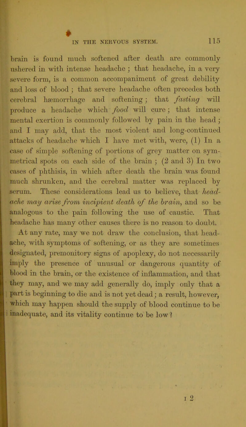 * brain is found much softened after death are commonly ushered in with intense headache ; that headache, in a very severe form, is a common accompaniment of great debility and loss of blood ; that severe headache often precedes both cerebral haemorrhage and softening; that fasting will produce a headache which food will cure; that intense mental exertion is commonly followed by pain in the head; and I may add, that the most violent and long-continued attacks of headache which I have met with, were, (1) In a case of simple softening of portions of grey matter on sym- metrical spots on each side of the brain ; (2 and 3) In two cases of phthisis, in which after death the brain was found much shrunken, and the cerebral matter was replaced by serum. These considerations lead us to believe, that head- ache may arise from incipient death of the brain, and so be analogous to the pain following the use of caustic. That headache has many other causes there is no reason to doubt. At any rate, may we not draw the conclusion, that head- ache, with symptoms of softening, or as they are sometimes designated, premonitory signs of apoplexy, do not necessarily imply the presence of unusual or dangerous quantity of blood in the brain, or the existence of inflammation, and that they may, and we may add generally do, imply only that a part is beginning to die and is not yet dead; a result, however, which may happen should the supply of blood continue to be inadequate, and its vitality continue to be low?