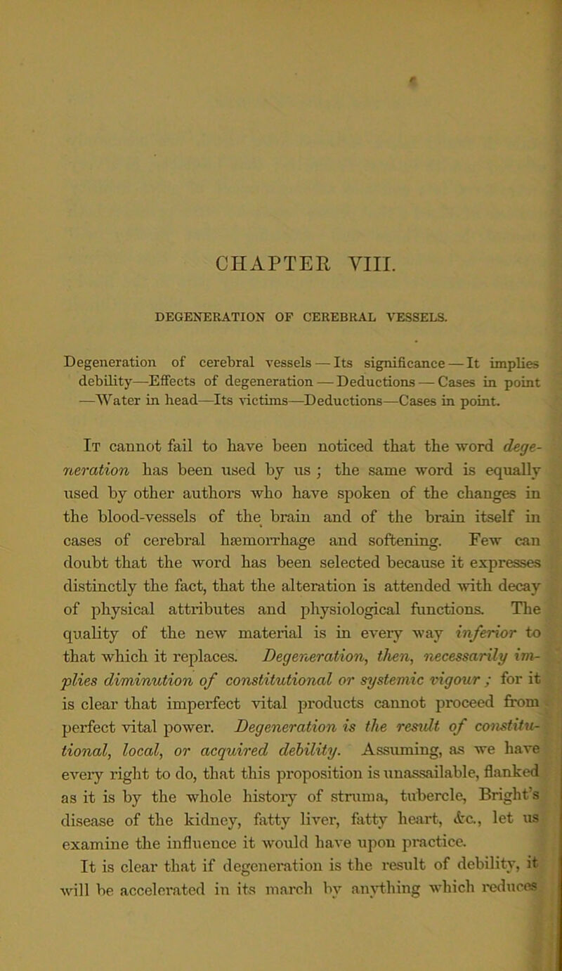 DEGENERATION OF CEREBRAL VESSELS. Degeneration of cerebral vessels — Its significance — It implies debility—Effects of degeneration — Deductions — Cases in point —Water in head—Its victims—Deductions—Cases in point. It cannot fail to have been noticed that the word dege- neration has been used by us ; the same word is equally used by other authors who have spoken of the changes in the blood-vessels of the brain and of the brain itself in cases of cerebral haemorrhage and softening. Few can doubt that the word has been selected because it expresses distinctly the fact, that the alteration is attended with decay of physical attributes and physiological functions. The quality of the new material is in every way inferior to that which it replaces. Degeneration, then, necessarily im- plies diminution of constitutional or systemic iiigour ; for it is clear that imperfect vital products cannot proceed from perfect vital power. Degeneration is the result of constitu- tional, local, or acquired debility. Assuming, as we have every right to do, that this proposition is unassailable, flanked as it is by the whole history of struma, tubercle, Bright’s disease of the kidney, fatty liver, fatty heart, etc., let us examine the influence it would have upon practice. It is clear that if degeneration is the result of debility, it will be accelerated in its march by anything which reduces