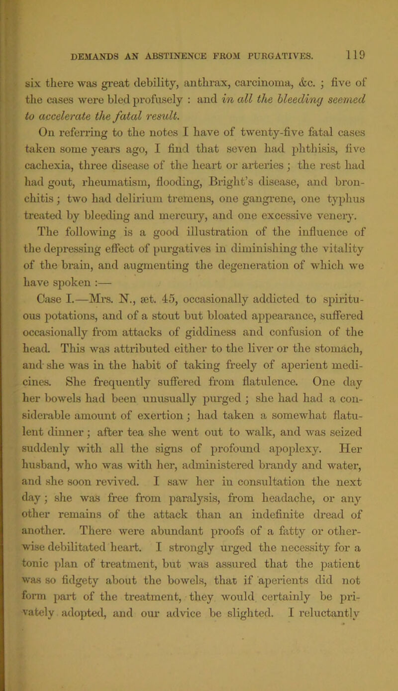 six there was great debility, anthrax, carcinoma, &c. ; five of the cases were bled profusely : and in all the bleeding seemed to accelerate the fatal result. On referring to the notes I have of twenty-five fatal cases taken some years ago, I find that seven had phthisis, five cachexia, three disease of the heart or arteries; the rest had had gout, rheumatism, flooding, Bright’s disease, and bron- chitis ; two had delirium tremens, one gangrene, one typhus treated by bleeding and mercury, and one excessive venery. The following is a good illustration of the influence of the depressing effect of purgatives in diminishing the vitality of the brain, and augmenting the degeneration of which we have spoken :— Case I.—Mrs. N., set. 45, occasionally addicted to spiritu- ous potations, and of a stout but bloated appearance, suffered occasionally from attacks of giddiness and confusion of the head. This was attributed either to the liver or the stomach, and' she was in the habit of taking freely of aperient medi- cines. She frequently suffered from flatulence. One day her bowels had been unusually purged ; she had had a con- siderable amount of exertion; had taken a somewhat flatu- lent dinner ; after tea she went out to walk, and was seized suddenly with all the signs of profound apoplexy. Her husband, who was with her, administered brandy and water, and she soon revived. I saw her in consultation the next day; she was free from paralysis, from headache, or any other remains of the attack than an indefinite dread of another. There were abundant proofs of a fatty or other- wise debilitated heart. I strongly urged the necessity for a tonic plan of treatment, but was assured that the patient was so fidgety about the bowels, that if aperients did not form part of the treatment, they would certainly be pri- vately adopted, and our advice be slighted. I reluctantly