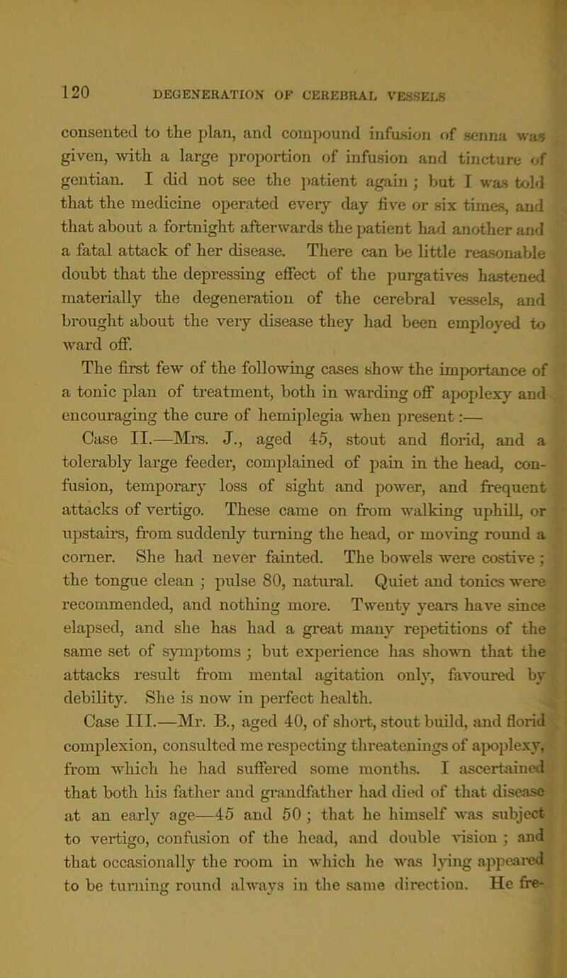 consented to the plan, and compound infusion of senna was given, with a large proportion of infusion and tincture of gentian. I did not see the patient again ; but I was told that the medicine operated every day five or six times, and that about a fortnight afterwards the patient had another and a fatal attack of her disease. There can be little reasonable doubt that the depressing effect of the purgatives hastened materially the degeneration of the cerebral vessels, and brought about the very disease they had been employed to ward off. The first few of the following cases show the importance of a tonic plan of treatment, both in warding off apoplexy and encouraging the cure of hemiplegia when present:— Case II.—Mrs. J., aged 45, stout and florid, and a tolerably large feeder, complained of pain in the head, con- fusion, temporary loss of sight and power, and frequent attacks of vertigo. These came on from walking uphill, or upstairs, from suddenly turning the head, or moving round a corner. She had never fainted. The bowels were costive ; the tongue clean ; pulse 80, natural Quiet and tonics were recommended, and nothing more. Twenty years have since elapsed, and she has had a great many repetitions of the same set of symptoms ; but experience has shown that the attacks result from mental agitation only, favoured by debility. She is now in perfect health. Case III.—Mr. B., aged 40, of short, stout build, and florid complexion, consulted me respecting tlireatenings of apoplexy, from which he had suffered some months. I ascertained that both his father and grandfather had died of that disease at an early age—45 and 50 ; that he himself was subject to vertigo, confusion of the head, and double vision ; and that occasionally the room in which he was lying appeared to be turning round always in the same direction. He ffe-