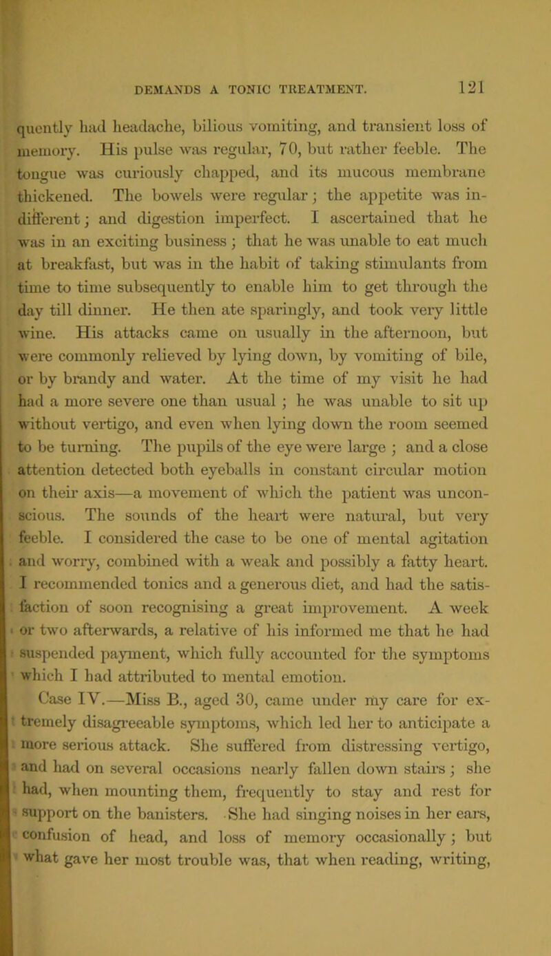 quently had headache, bilious vomiting, and transient loss of memory. His pulse was regular, 7 0, but rather feeble. The tongue was curiously chapped, and its mucous membrane thickened. The bowels were regular • the appetite was in- different ; and digestion imperfect. I ascertained that he was in an exciting business ; that he was unable to eat much at breakfast, but was in the habit of taking stimulants from time to time subsequently to enable him to get through the day till dinner. He then ate sparingly, and took very little wine. His attacks came on usually in the afternoon, but were commonly relieved by lying down, by vomiting of bile, or by brandy and water. At the time of my visit he had had a more severe one than usual ; he was unable to sit up without vertigo, and even when lying down the room seemed to be turning. The pupils of the eye were large ; and a close attention detected both eyeballs in constant circular motion on their axis—a movement of w'hich the patient was uncon- scious. The sounds of the heart were natural, but very feeble. I considered the case to be one of mental agitation and worry, combined with a weak and possibly a fatty heart. I recommended tonics and a generous diet, and had the satis- faction of soon recognising a great improvement. A week or two afterwards, a relative of his informed me that he had suspended payment, which fully accounted for the symptoms which I had attributed to mental emotion. Case IV.—Miss B., aged 30, came under my care for ex- tremely disagreeable symptoms, which led her to anticipate a more serious attack. She suffered from distressing vertigo, and had on several occasions nearly fallen down stairs ; she ’ had, when mounting them, frequently to stay and rest for ; support on the banisters. • She had singing noises in her ears, confusion of head, and loss of memory occasionally; but what gave her most trouble w*as, that when reading, writing,