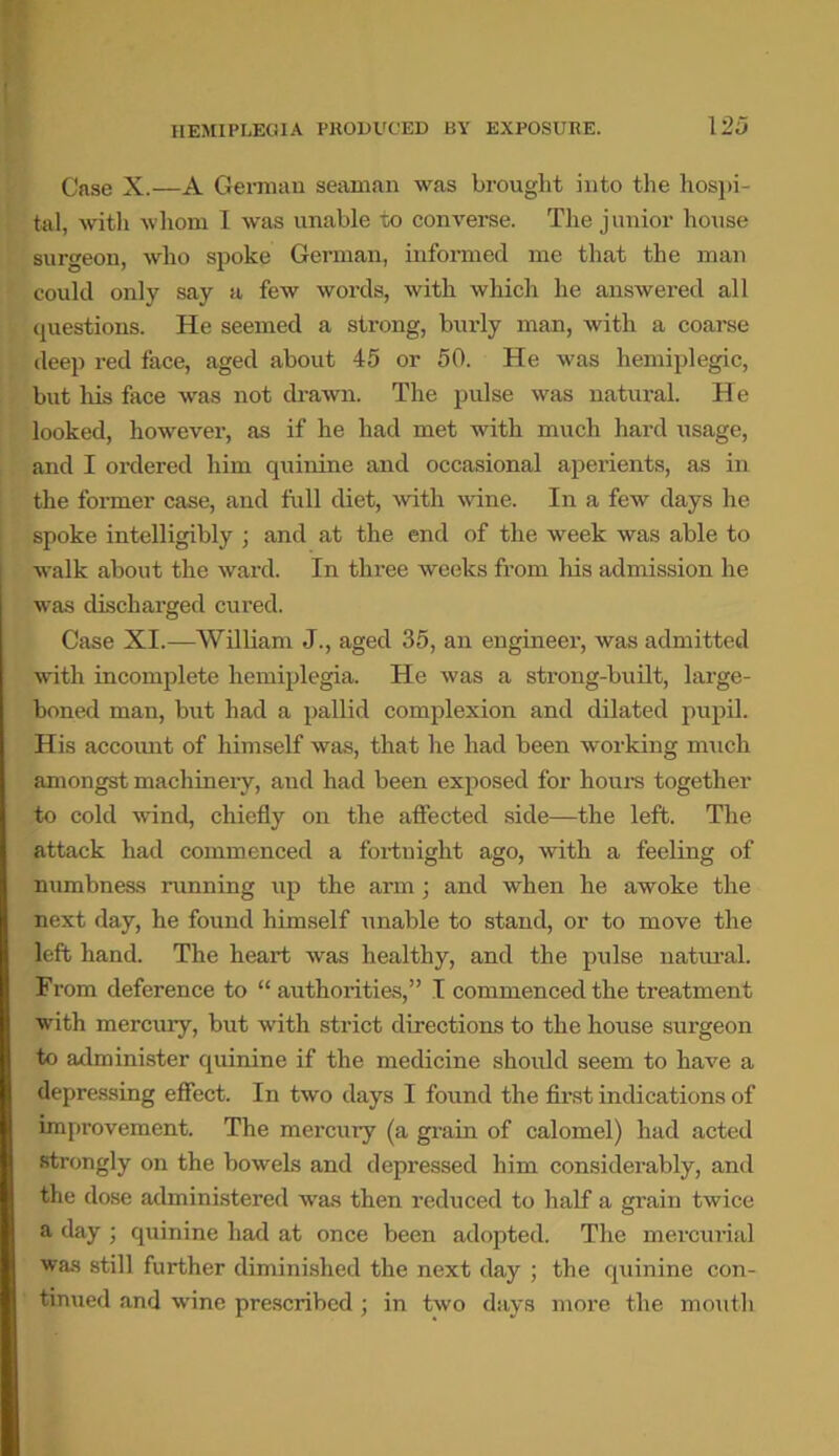 Case X.—A German seaman was brought into the hospi- tal, with whom I was unable to converse. The junior house surgeon, who spoke German, informed me that the man could only say a few words, with which he answered all questions. He seemed a strong, burly man, with a coarse deep red face, aged about 45 or 50. He was hemiplegic, but his face was not drawn. The pulse was natural. He looked, however, as if he had met with much hard usage, and I ordered him quinine and occasional aperients, as in the former case, and full diet, with wine. In a few days he spoke intelligibly ; and at the end of the week was able to walk about the ward. In three weeks from his admission he was discharged cured. Case XI.—William J., aged 35, an engineer, was admitted with incomplete hemiplegia. He was a strong-built, large- boned man, but had a pallid complexion and dilated pupil. His account of himself was, that he had been working much amongst machinery, and had been exposed for hours together to cold wind, chiefly on the affected side—the left. The attack had commenced a fortuight ago, with a feeling of numbness running up the arm; and when he awoke the next day, he found himself unable to stand, or to move the left hand. The heart was healthy, and the pulse natural. From deference to “ authorities,” I commenced the treatment with mercury, but with strict directions to the house surgeon to administer quinine if the medicine should seem to have a depressing effect. In two days I found the first indications of improvement. The mercury (a grain of calomel) had acted strongly on the bowels and depressed him considerably, and the dose administered was then reduced to half a grain twice a day ; quinine had at once been adopted. The mercurial was still further diminished the next day ; the quinine con- tinued and wine prescribed ; in two days more the mouth