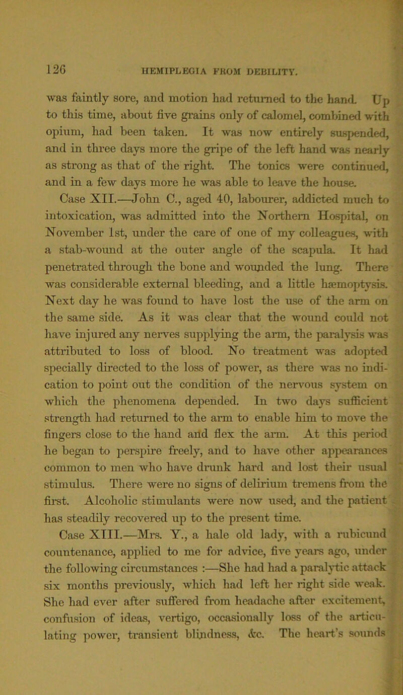 12G HEMIPLEGIA FROM DEBILITY. was faintly sore, and motion had returned to the hand Up to this time, about five grains only of calomel, combined with opium, had been taken. It was now entirely suspended, and in three days more the gripe of the left hand was nearly as strong as that of the right. The tonics were continued, and in a few days more he was able to leave the house. Case XII.—John C., aged 40, labourer, addicted much to intoxication, was admitted into the Northern Hospital, on November 1st, under the care of one of my colleagues, with a stab-wound at the outer angle of the scapula. It had penetrated through the bone and wounded the lung. There was considerable external bleeding, and a little haemoptysis. Next day he was found to have lost the use of the arm on the same side. As it was clear that the wound could not have injured any nerves supplying the arm, the paralysis was attributed to loss of blood. No treatment was adopted specially directed to the loss of power, as there was no indi- cation to point out the condition of the nervous system on which the phenomena depended. In two days sufficient strength had returned to the arm to enable him to move the fingers close to the hand and flex the arm. At this period he began to perspire freely, and to have other appearances common to men who have drunk hard and lost their usual stimulus. There were no signs of delirium tremens from the first. Alcoholic stimulants were now used, and the patient has steadily recovered up to the present time. Case XIII.—Mrs. Y., a hale old lady, with a rubicund countenance, applied to me for advice, five years ago, under the following circumstances :—She had had a paralytic attack six months previously, which had left her right side weak. She had ever after suffered from headache after excitement, confusion of ideas, vertigo, occasionally loss of the articu- lating power, transient blindness, &c. The heart’s sounds