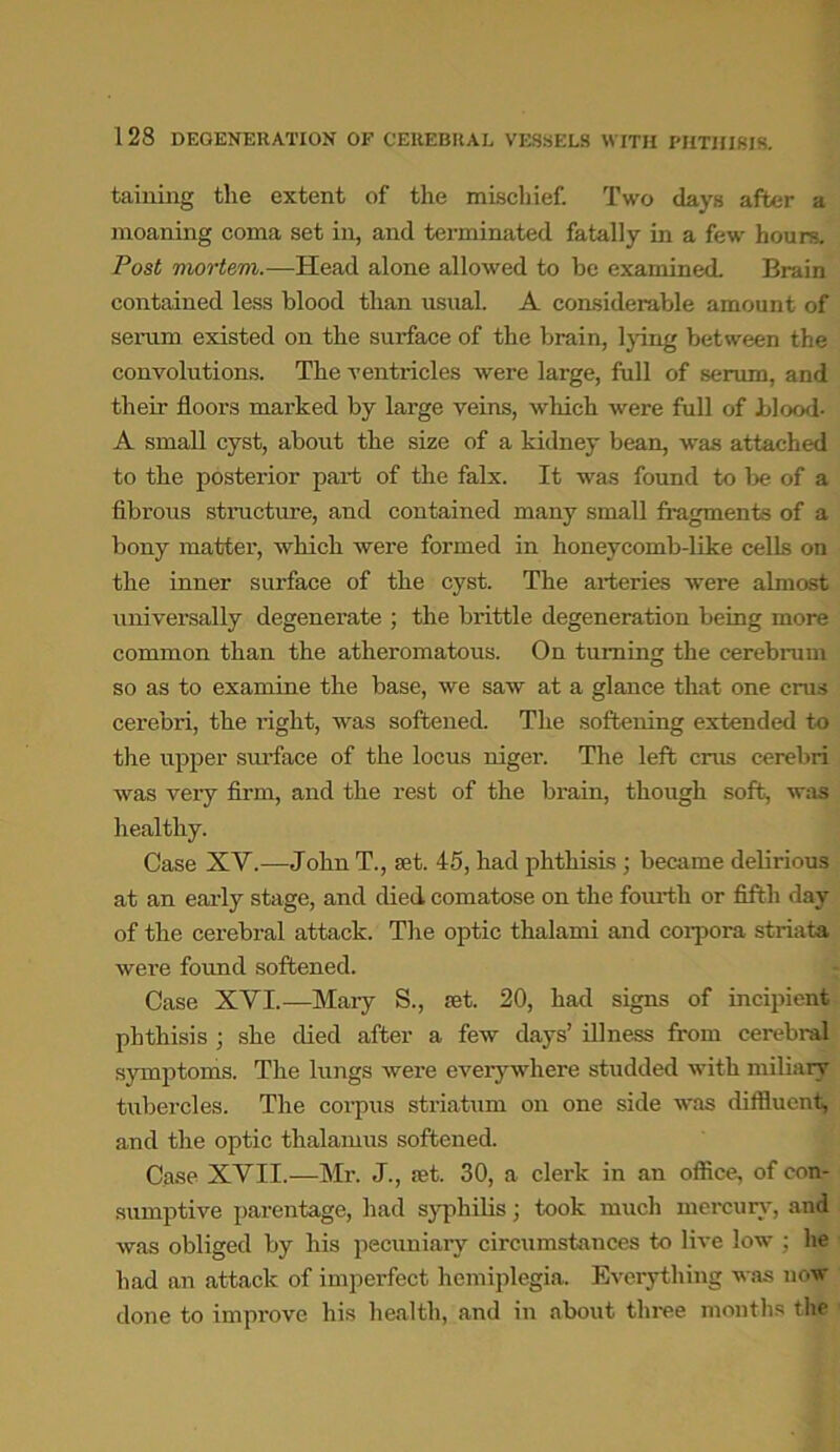 1 28 DEGENERATION OF CEREBRAL VESSELS WITH PHTHISIS. taming the extent of the mischief. Two days after a moaning coma set in, and terminated fatally in a few hours. Post mortem.—Head alone allowed to be examined. Brain contained less blood than usual. A considerable amount of serum existed on the surface of the brain, lying between the convolutions. The ventricles were large, full of serum, and their floors marked by large veins, which were full of blood- A small cyst, about the size of a kidney bean, was attached to the posterior part of the falx. It was found to be of a fibrous structure, and contained many small fragments of a bony matter, which were formed in honeycomb-like cells on the inner surface of the cyst. The arteries were almost universally degenerate ; the brittle degeneration being more common than the atheromatous. On turning the cerebrum so as to examine the base, we saw at a glance that one crus cerebri, the right, was softened. The softening extended to the upper surface of the locus niger. The left crus cerebri was very firm, and the rest of the brain, though soft, was healthy. Case XY.—John T., set. 45, had phthisis ; became delirious at an early stage, and died comatose on the fourth or fifth day of the cerebral attack. The optic thalami and corpora striata were found softened. Case XVI.—Mary S., set. 20, had signs of incipient phthisis ; she died after a few days’ illness from cerebral symptoms. The lungs were everywhere studded with miliary tubercles. The corpus striatum on one side was diffluent, and the optic thalamus softened. Case XVII.—Mr. J., set. 30, a clerk in an office, of con- sumptive parentage, had syphilis; took much mercury, and was obliged by his pecuniary circumstances to live low ; he had an attack of imperfect hemiplegia. Everything was now done to improve his health, and in about three months the