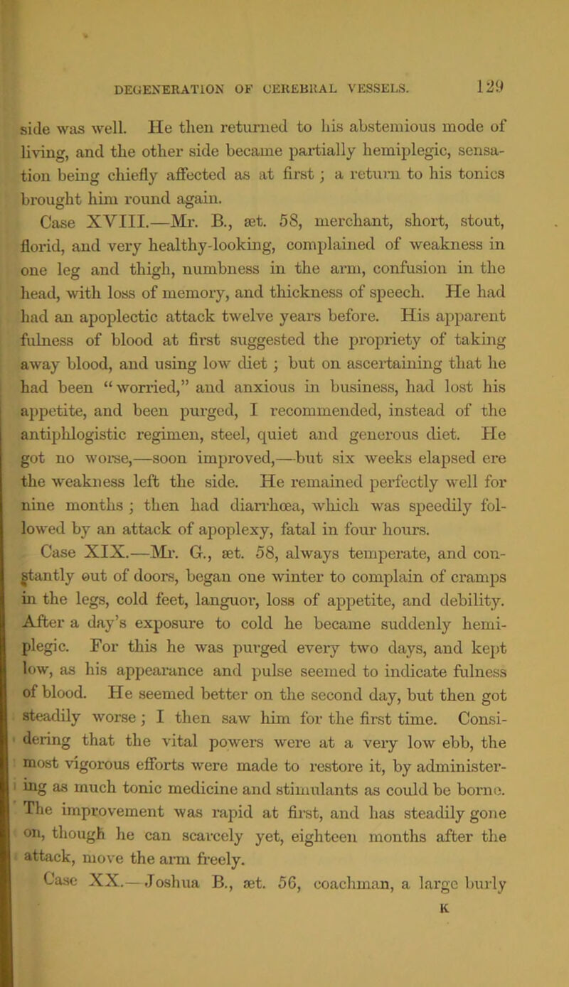 side was well. He then returned to his abstemious mode of living, and the other side became partially hemiplegic, sensa- tion being chiefly affected as at first; a return to his tonics brought him round again. Case XVIII.—Mr. B., set. 5S, merchant, short, stout, ficrid, and very healthy-looking, complained of weakness in one leg and thigh, numbness in the arm, confusion in the head, with loss of memory, and thickness of speech. He had had an apoplectic attack twelve years before. His apparent fulness of blood at first suggested the propriety of taking away blood, and using low diet; but on ascertaining that he had been “worried,” and anxious in business, had lost his appetite, and been purged, I recommended, instead of the antiphlogistic regimen, steel, quiet and generous diet. He got no worse,—soon improved,— but six weeks elapsed ere the weakness left the side. He remained perfectly well for nine months; then had diarrhoea, which was speedily fol- lowed by an attack of apoplexy, fatal in four hours. Case XIX.—Mr. G., set. 58, always temperate, and con- stantly out of doors, began one winter to complain of cramps in the legs, cold feet, languor, loss of appetite, and debility. After a day’s exposure to cold he became suddenly hemi- plegic. For this he was purged every two days, and kept low, as his appearance and pulse seemed to indicate fulness of blood. He seemed better on the second day, but then got steadily worse ; I then saw him for the first time. Consi- dering that the vital powers were at a very low ebb, the most vigorous efforts were made to restore it, by administer- 1 iflg as much tonic medicine and stimulants as could be borne. The improvement was rapid at first, and has steadily gone on, though he can scarcely yet, eighteen months after the attack, move the arm freely. Case XX.— Joshua B., set. 56, coachman, a large burly K