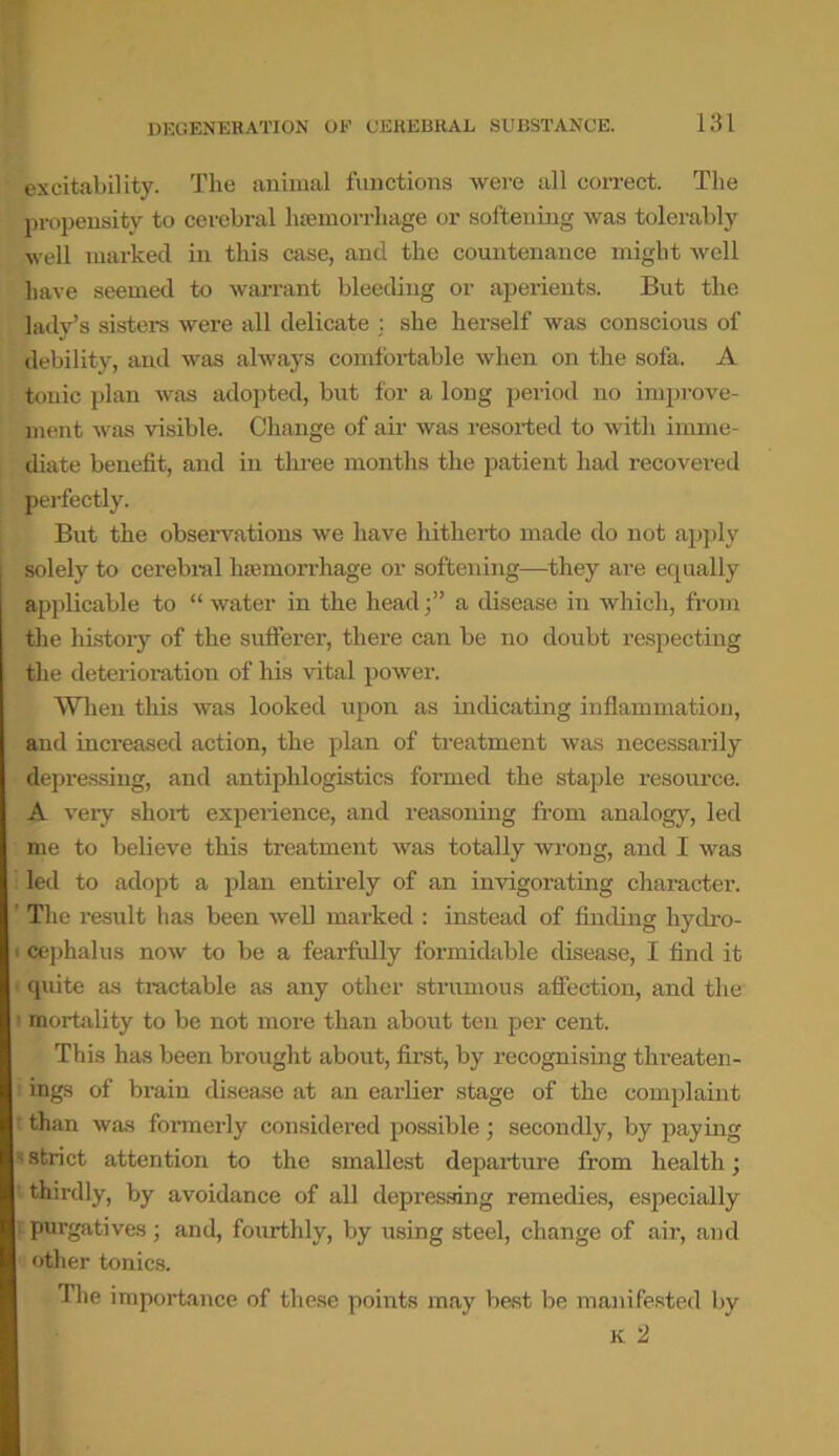 excitability. The animal functions were all correct. The propensity to cerebral 1 Hemorrhage or softening was tolerably well marked in this case, and the countenance might well Pave seemed to warrant bleeding or aperients. But the lady’s sisters were all delicate : she herself was conscious of debility, and was always comfortable when on the sofa. A tonic plan was adopted, but for a long period no improve- ment was visible. Change of air was resorted to with imme- diate benefit, and in three months the patient had recovered perfectly. But the observations we have hitherto made do not apply solely to cerebral haemorrhage or softening—they are equally applicable to “ water in the heada disease in which, from the history of the sufferer, there can be no doubt respecting the deterioration of his vital power. When this was looked upon as indicating inflammation, and increased action, the plan of treatment was necessarily depressing, and antiplilogistics formed the staple resource. A veiy short experience, and reasoning from analogy, led me to believe this treatment was totally wrong, and I was led to adopt a plan entirely of an invigorating character. The result has been well marked : instead of finding hydro- cephalus now to be a fearfully formidable disease, I find it quite as tractable as any other strumous affection, and the ’ mortality to be not more than about ten per cent. This has been brought about, first, by recognising threaten- ' ings of brain disease at an earlier stage of the complaint f than was formerly considered possible; secondly, by paying strict attention to the smallest departure from health; thirdly, by avoidance of all depressing remedies, especially purgatives ; and, fourthly, by using steel, change of air, and other tonics. The importance of these points may best be manifested by k 2