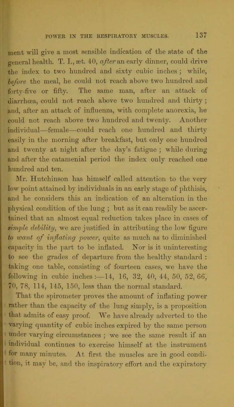 POWER IN THE RESPIRATORY MUSCLES. ment will give a most sensible indication of the state of the general health. T. I., set. 40, after an early dinner, could drive the index to two hundred and sixty cubic inches ; while, before the meal, he could not reach above two hundred and forty-five or fifty. The same man, after an attack of diarrhoea, could not reach above two hundred and thirty ; and, after an attack of influenza, with complete anorexia, he could not reach above two hundred and twenty. Another individual—female—could reach one hundred and thirty easily in the morning after breakfast, but only one hundred and twenty at night after the day’s fatigue ; while during and after the catamenial period the index only reached one hundred and ten. Mr. Hutchinson has himself called attention to the very low point attained by individuals in an early stage of phthisis, and he considers this an indication of an alteration in the physical condition of the lung ; but as it cau readily be ascer- tained that an almost equal reduction takes place in cases of simple debility, we are justified in attributing the low figure to vmnt of inflating power, quite as much as to diminished capacity in the part to be inflated. Nor is it uninteresting to see the grades of departure from the healthy standard : taking one table, consisting of fourteen cases, we have the following in cubic inches 14, 16, 32, 40, 44, 50, 52, 66, 70, 78, 114, 145, 150, less than the normal standard. That the spirometer proves the amount of inflating power rather than the capacity of the lung simply, is a proposition that admits of easy proof. We have already adverted to the varying quantity of cubic inches expired by the same person under varying circumstances ; we see the same result if an individual continues to exercise himself at the instrument ' for many minutes. At first the muscles are in good condi- tion, it may be, and the inspiratory effort and the expiratory