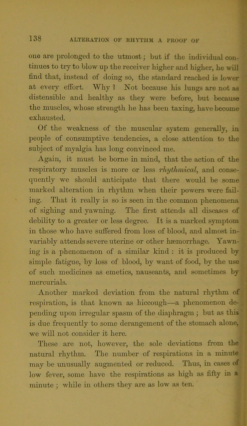 ALTERATION OF RHYTHM A PROOF OF one are prolonged to the utmost; hut if the individual con- tinues to tiy to blow up the receiver higher and higher, he will find that, instead of doing so, the standard reached is lower at every effort. Why 1 Not because his lungs are not as distensible and healthy as they were before, but because the muscles, whose strength he has been taxing, have become exhausted. Of the weakness of the muscular system generally, in people of consumptive tendencies, a close attention to the subject of myalgia has long convinced me. Again, it must be borne in mind, that the action of the respiratory muscles is more or less rhyth/niical, and conse- quently we should anticipate that there would be some marked alteration in rhythm when their powers were fail- ing. That it really is so is seen in the common phenomena of sighing and yawning. The first attends all diseases of debility to a greater or less degree. It is a marked symptom in those who have suffered from loss of blood, and almost in- variably attends severe uterine or other haemorrhage. Yawn- ing is a phenomenon of a similar kind : it is produced by simple fatigue, by loss of blood, by want of food, by the use of such medicines as emetics, nauseants, and sometimes by mercurials. Another marked deviation from the natural rhythm of respiration, is that known as hiccough—a phenomenon de- pending upon irregular spasm of the diaphragm ; but as this is due frequently to some derangement of the stomach alone, we will not consider it here. These are not, however, the sole deviations from the natural rhythm. The number of respirations in a minute ,1 1 i mi - 0f may be unusually augmented or reduced. Thus, in cases of low fever, some have the respirations as high as fifty in «« minute • while in others they are as low as ten.