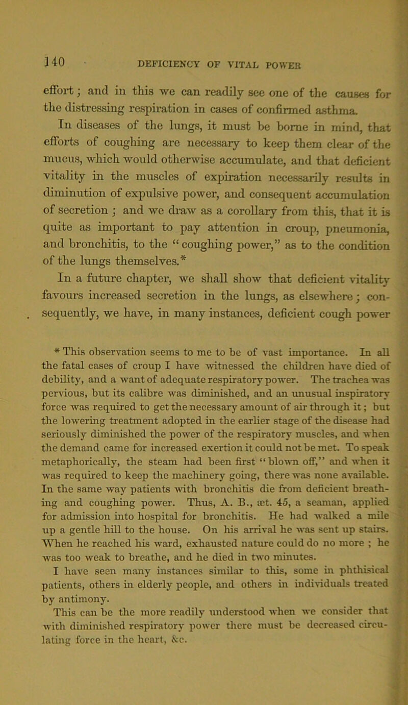 J40 effort; and in this we can readily see one of the causes for the distressing respiration in cases of confirmed asthma In diseases of the lungs, it must be borne in mind, that efforts of coughing are necessary to keep them clear of the mucus, which would otherwise accumulate, and that deficient vitality in the muscles of expiration necessarily results in diminution of expulsive power, and consequent accumulation of secretion ; and we draw as a corollary from this, that it is quite as important to pay attention in croup, pneumonia, and bronchitis, to the “ coughing power,” as to the condition of the lungs themselves.* In a future chapter, we shall show that deficient vitality favours increased secretion in the lungs, as elsewhere; con- sequently, we have, in many instances, deficient cough power * This observation seems to me to be of vast importance. In all the fatal cases of croup I have witnessed the children have died of debility, and a want of adequate respiratory power. The trachea was pervious, but its calibre was diminished, and an unusual inspiratory force was required to get the necessary amount of air through it; but the lowering treatment adopted in the earlier stage of the disease had seriously diminished the power of the respiratory muscles, and when the demand came for increased exertion it could not be met. To speak metaphorically, the steam had been first “blown off,” and when it was required to keep the machinery going, there was none available. In the same way patients with bronchitis die from deficient breath- ing and coughing power. Thus, A. B., ®t. 45, a seaman, applied for admission into hospital for bronchitis. He had walked a mile up a gentle hill to the house. On his arrival he was sent up stairs. When he reached his ward, exhausted nature could do no more ; he was too weak to breathe, and he died in two minutes. I have seen many instances similar to this, some in phthisical patients, others in elderly people, and others in individuals treated by antimony. This can be the more readily understood when we consider that with diminished respiratory power there must be decreased circu- lating force in the heart, &c.