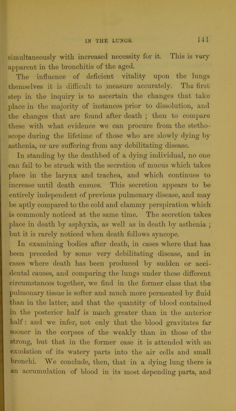 simultaneously with increased necessity for it. This is very apparent in the bronchitis of the aged. The influence of deficient vitality upon the lungs themselves it is difficult to measure accurately. The first step in the inquiry is to ascertain the changes that take place in the majority of instances prior to dissolution, and the changes that are found after death ; then to compare these with what evidence we can procure from the stetho- scope during the lifetime of those who are slowly dying by asthenia, or are suffering from any debilitating disease. In standing by the deathbed of a dying individual, no one can fail to be struck with the secretion of mucus which takes place in the larynx and trachea, and which continues to increase until death ensues. This secretion appears to be entirely independent of previous pulmonary disease, and may be aptly compared to the cold and clammy perspiration which is commonly noticed at the same time. The secretion takes place in death by asphyxia, as well as in death by asthenia ; but it is rarely noticed when death follows syncope. In examining bodies after death, in cases where that has been preceded by some very debilitating disease, and in cases where death has been produced by sudden or acci- dental causes, and comparing the lungs under these different circumstances together, we find in the former class that the pulmonary tissue is softer and much more permeated by fluid than in the latter, and that the quantity of blood contained in the posterior half is march greater than in the anterior half: and we infer, not only that the blood gravitates far sooner in the corpses of the weakly than in those of the strong, but that in the former case it is attended with an exudation of its watery parts into the air cells and small bronchi. We conclude, then, that in a dying lung there is an accumulation of blood in its most depending parts, and