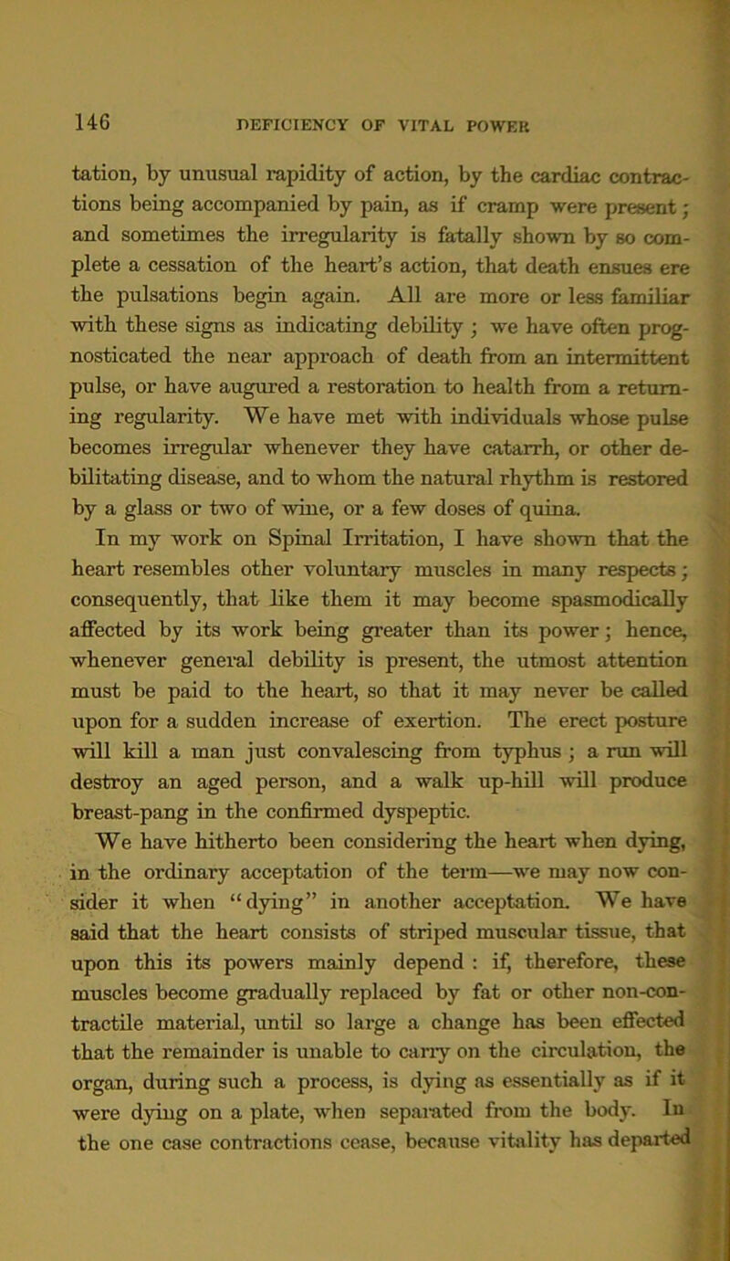 tation, by unusual rapidity of action, by the cardiac contrac- tions being accompanied by pain, as if cramp were present; and sometimes the irregularity is fatally shown by so com- plete a cessation of the heart’s action, that death ensues ere the pulsations begin again. All ai-e more or less familiar with these signs as indicating debility ; we have often prog- nosticated the near approach of death from an intermittent pulse, or have augured a restoration to health from a return- ing regularity. We have met with individuals whose pulse becomes irregular whenever they have catarrh, or other de- bilitating disease, and to whom the natural rhythm is restored by a glass or two of wine, or a few doses of quina. In my work on Spinal Irritation, I have shown that the heart resembles other voluntary muscles in many respects; consequently, that Eke them it may become spasmodically affected by its work being greater than its power; hence, whenever general debiEty is present, the utmost attention must be paid to the heart, so that it may never be caEed upon for a sudden increase of exertion. The erect posture will kill a man just convalescing from typhus ; a run wEl destroy an aged person, and a walk up-hEl will produce breast-pang in the confirmed dyspeptic. We have hitherto been considering the heart when dying, in the ordinary acceptation of the term—we may now con- sider it when “dying” in another acceptation. We have said that the heart consists of striped muscular tissue, that upon this its powers mainly depend : if, therefore, these muscles become gradually replaced by fat or other non-con- tractile material, until so large a change has been effected that the remainder is unable to carry on the circulation, the organ, during such a process, is dying as essentially as if it were dying on a plate, when separated from the body. In the one case contractions cease, because vitality has departed