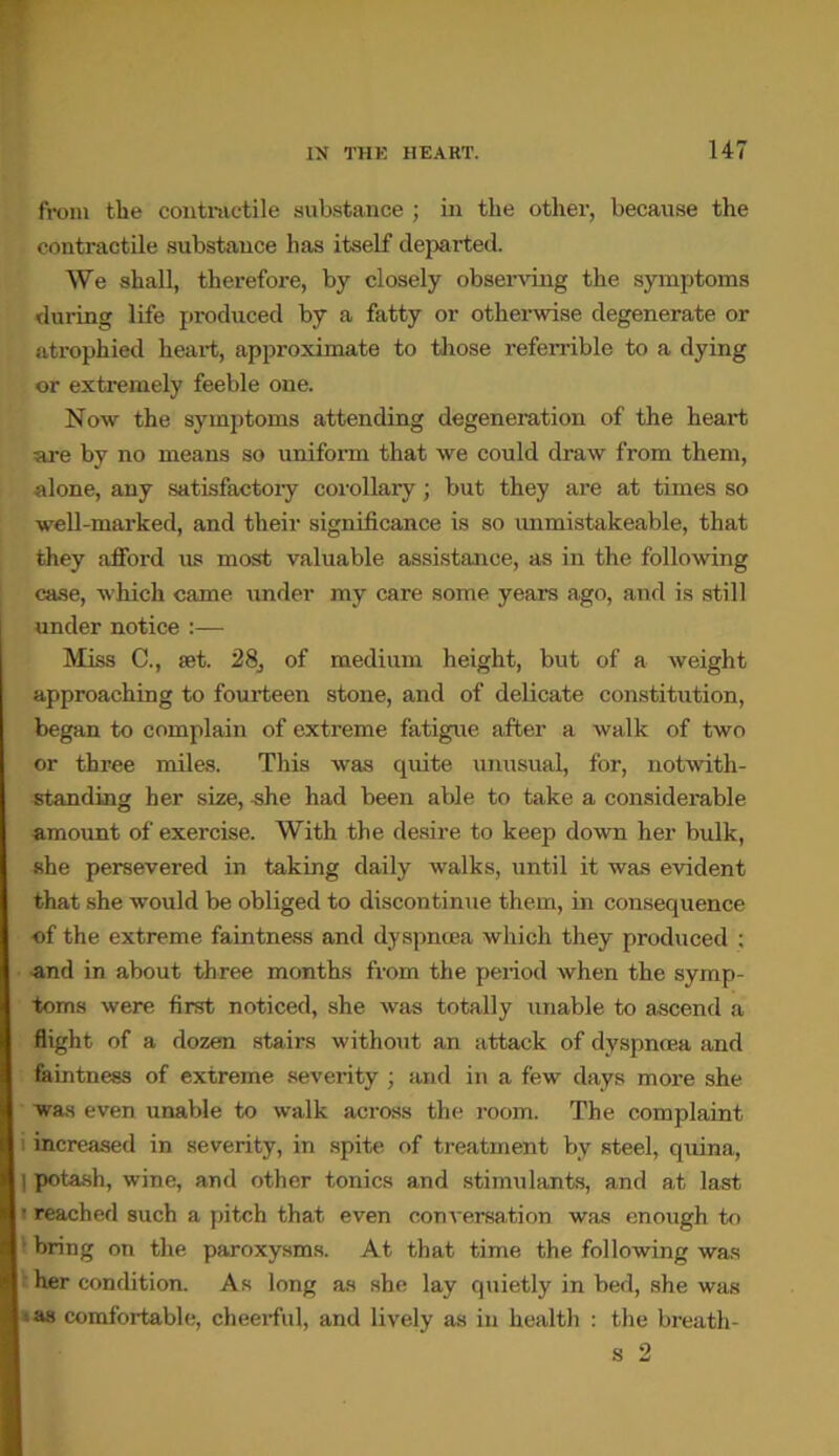 from tlie contractile substance ; in the other, because the contractile substance has itself departed. We shall, therefore, by closely observing the symptoms during life produced by a fatty or otherwise degenerate or atrophied heart, approximate to those referrible to a dying or extremely feeble one. Now the symptoms attending degeneration of the heart are by no means so uniform that we could draw from them, alone, any satisfactory corollary; but they are at times so well-marked, and their significance is so immistakeable, that they afford us most valuable assistance, as in the following case, which came under my care some years ago, and is still under notice :— Miss C., iet. 28, of medium height, but of a weight approaching to fourteen stone, and of delicate constitution, began to complain of extreme fatigue after a walk of two or three miles. This was quite unusual, for, notwith- standing her size, she had been able to take a considerable amount of exercise. With the desire to keep down her bulk, she persevered in taking daily walks, until it was evident that she would be obliged to discontinue them, in consequence of the extreme faintness and dyspnoea which they produced ; and in about three months from the period when the symp- toms were first noticed, she was totally unable to ascend a flight of a dozen stairs without an attack of dyspnoea and faintness of extreme severity ; and in a few days more she was even unable to walk across the room. The complaint 1 increased in severity, in spite of treatment by steel, quina, I potash, wine, and other tonics and stimulants, and at last • reached such a pitch that even conversation was enough to bring on the paroxysms. At that time the following was her condition. As long as she lay quietly in bed, she was >as comfortable, cheerful, and lively as in health : the breath- s 2