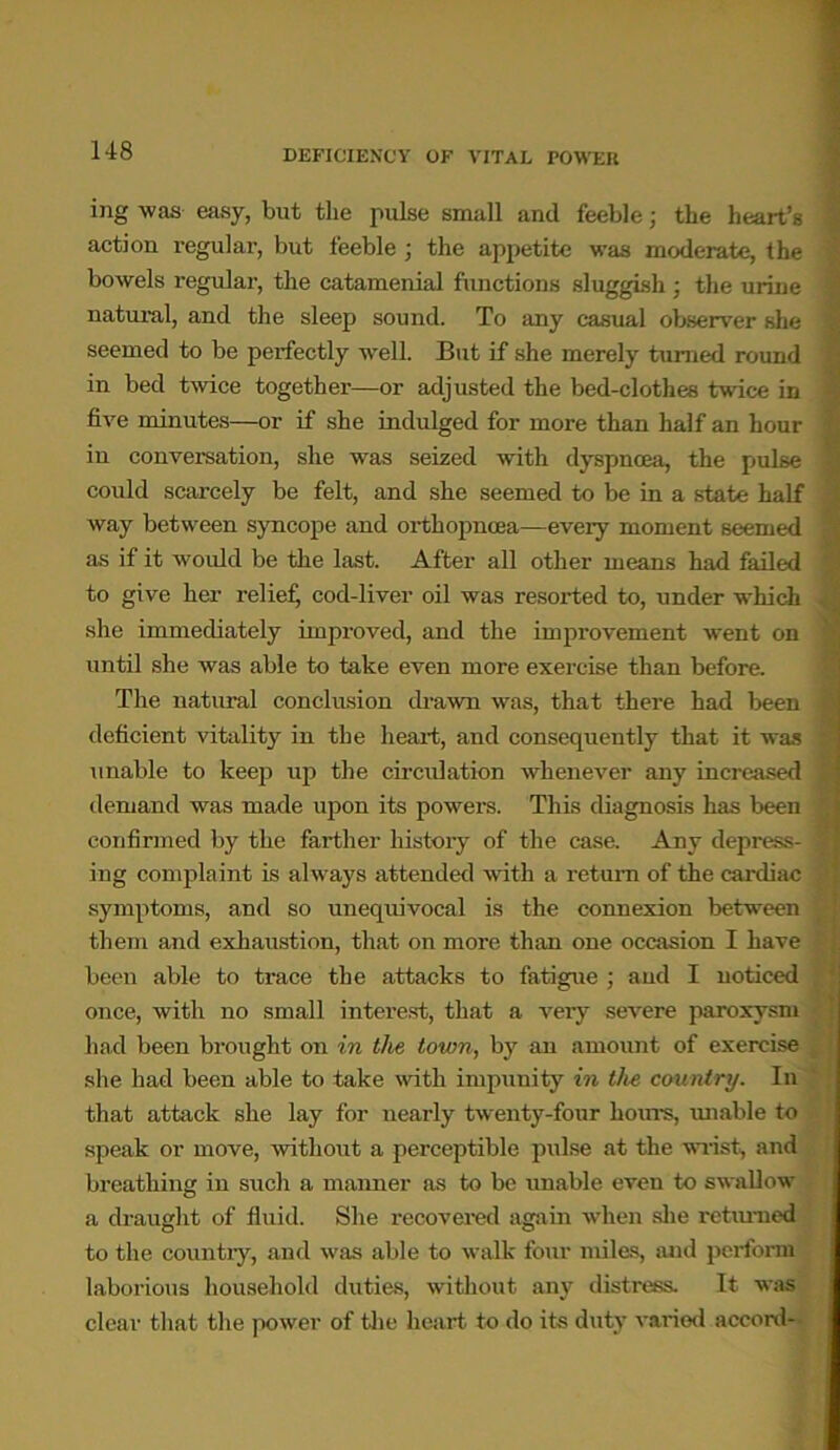 ing was easy, but the pulse small and feeble; the heart’s action regular, but feeble ; the appetite was moderate, the bowels regular, the catamenial functions sluggish ; the urine natural, and the sleep sound. To any casual observer she • seemed to be perfectly well. But if she merely turned round in bed twice together—or adjusted the bed-clothes twice in • five minutes—or if she indulged for more than half an hour ’ in conversation, she was seized with dyspnoea, the pulse could scarcely be felt, and she seemed to be in a state half way between syncope and oi-thopncea—eveiy moment seemed as if it would be the last. After all other means had failed to give her relief, cod-liver oil was resorted to, under whicli she immediately improved, and the improvement went on until she was able to take even more exercise than before. The natural conclusion drawn was, that there had been i deficient vitality in the heart, and consequently that it was unable to keep up the circulation whenever any increased j demand was made upon its powers. This diagnosis has been * confirmed by the farther history of the case. Any depress- | ing complaint is always attended with a return of the cardiac symptoms, and so unequivocal is the connexion between them and exhaustion, that on more than one occasion I have been able to trace the attacks to fatigue ; and I noticed once, with no small interest, that a very severe paroxysm had been brought on in the town, by an amount of exercise she had been able to take with impunity in the country. In that attack she lay for nearly twenty-four hours, unable to speak or move, without a perceptible pulse at the wrist, and breathing in such a manner as to be unable even to swallow a draught of fluid. She recovered again when she returned to the country, and was able to walk four miles, and perform laborious household duties, without any distress. It was clear that the power of the heart to do its duty varied accord-