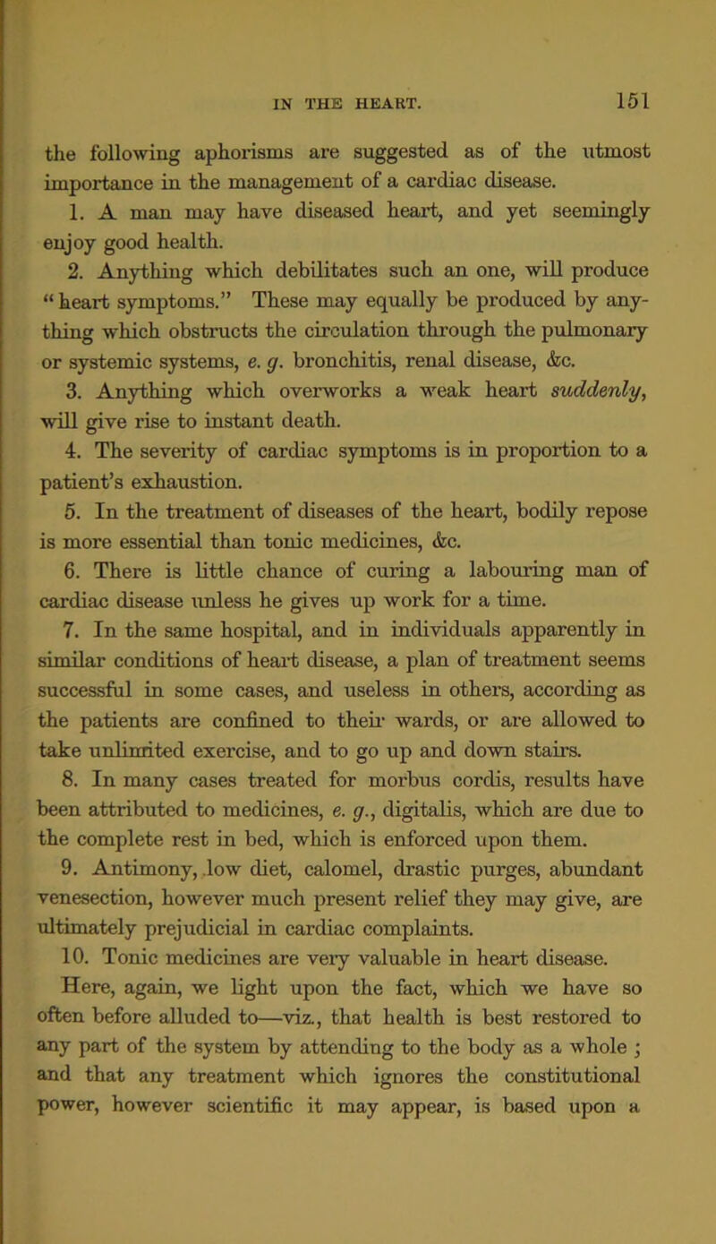 the following aphorisms are suggested as of the utmost importance in the management of a cardiac disease. 1. A man may have diseased heart, and yet seemingly enjoy good health. 2. Anything which debilitates such an one, will produce “ heart symptoms.” These may equally be produced by any- thing which obstructs the circulation through the pulmonary or systemic systems, e. g. bronchitis, renal disease, &c. 3. Anything which overworks a weak heart suddenly, will give rise to instant death. 4. The severity of cardiac symptoms is in proportion to a patient’s exhaustion. 5. In the treatment of diseases of the heart, bodily repose is more essential than tonic medicines, &c. 6. There is little chance of curing a labouring man of cardiac disease unless he gives up work for a time. 7. In the same hospital, and in individuals apparently in similar conditions of heart disease, a plan of treatment seems successful in some cases, and useless in others, according as the patients are confined to their wards, or are allowed to take unlimited exercise, and to go up and down stairs. 8. In many cases treated for morbus cordis, results have been attributed to medicines, e. g., digitalis, which are due to the complete rest in bed, which is enforced upon them. 9. Antimony, .low diet, calomel, drastic purges, abundant venesection, however much present relief they may give, are ultimately prejudicial in cardiac complaints. 10. Tonic medicines are very valuable in heart disease. Here, again, we light upon the fact, which we have so often before alluded to—viz., that health is best restored to any part of the system by attending to the body as a whole ; and that any treatment which ignores the constitutional power, however scientific it may appear, is based upon a