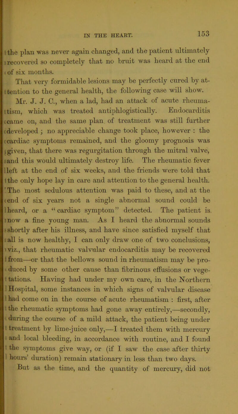 : the plan was never again changed, and the patient ultimately i recovered so completely that no bruit was heard at the end of six months. That very formidable lesions may be perfectly cured by at- itention to the general health, the following case will show. Mr. J. J. C., when a lad, had an attack of acute rheuma- ttism, which was treated antiplxlogistically. Endocarditis I came on, and the same plan of treatment was still further (developed ; no appreciable change took place, however : the c cardiac symptoms remained, and the gloomy prognosis was i given, that there was regurgitation through the mitral valve, and this would ultimately destroy life. The rheumatic fever i left at the end of six weeks, and the friends were told that i the only hope lay in care and attention to the general health. The most sedulous attention was paid to these, and at the tend of six years not a single abnormal sound could be heard, or a “cardiac symptom” detected. The patient is. now a fine young man. As I heard the abnormal sounds • shortly after his illness, and have since satisfied myself that i all is now healthy, I can only draw one of two conclusions, 'viz., that rheumatic valvular endocarditis may be recovered ) from—or that the bellows sound in rheumatism may be pro- duced by some other cause than fibrinous effusions or vege- tations. Having had under my own care, in the Northern ! Hospital, some instances in which signs of valvular disease had come on in the course of acute rheumatism : first, after the rheumatic symptoms had gone away entirely,—secondly, during the course of a mild attack, the patient being under treatment by lime-juice only,—I treated them with mercury and local bleeding, in accordance with routine, and I found the symptoms give way, or (if I saw the case after thirty ; hours’ duration) remain stationaiy in less than two days. But as the time, and the quantity of mercury, did not