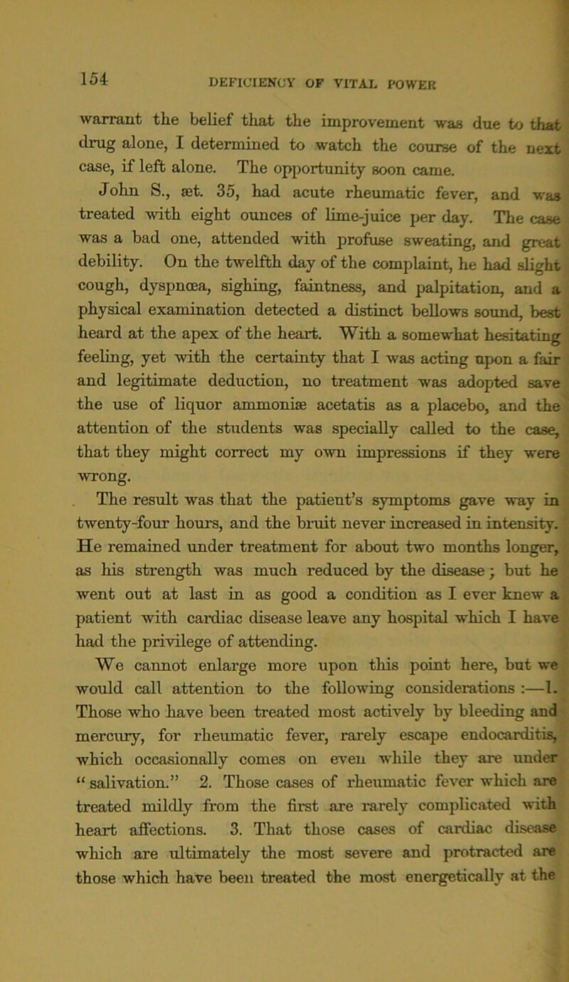 warrant the belief that the improvement was due to that drug alone, I determined to watch the course of the next case, if left alone. The opportunity soon came. John S., set. 35, had acute rheumatic fever, and was treated with eight ounces of lime-juice per day. The case was a bad one, attended with profuse sweating, and great debility. On the twelfth day of the complaint, he had slight cough, dyspnoea, sighing, faintness, and palpitation, and a physical examination detected a distinct bellows sound, best heard at the apex of the heart. With a somewhat hesitating feeling, yet with the certainty that I was acting upon a fair and legitimate deduction, no treatment was adopted save the use of liquor ammonia? acetatis as a placebo, and the attention of the students was specially called to the case, that they might correct my own impressions if they were ■wrong. The result was that the patient’s symptoms gave way in twenty-four hours, and the bruit never increased in intensity. He remained under treatment for about two months longer, as his strength was much reduced by the disease; but he went out at last in as good a condition as I ever knew a patient with cardiac disease leave any hospital which I have had the privilege of attending. We caimot enlarge more upon this point here, but we would call attention to the following considerations :—1. Those who have been treated most actively by bleeding and mercury, for rheumatic fever, rarely escape endocarditis, which occasionally comes on even while they are under “ salivation.” 2. Those cases of rheumatic fever which are treated mildly from the first are rarely complicated with heart affections. 3. That those cases of cardiac disease which are ultimately the most severe and protracted are those which have been treated the most energetically at the