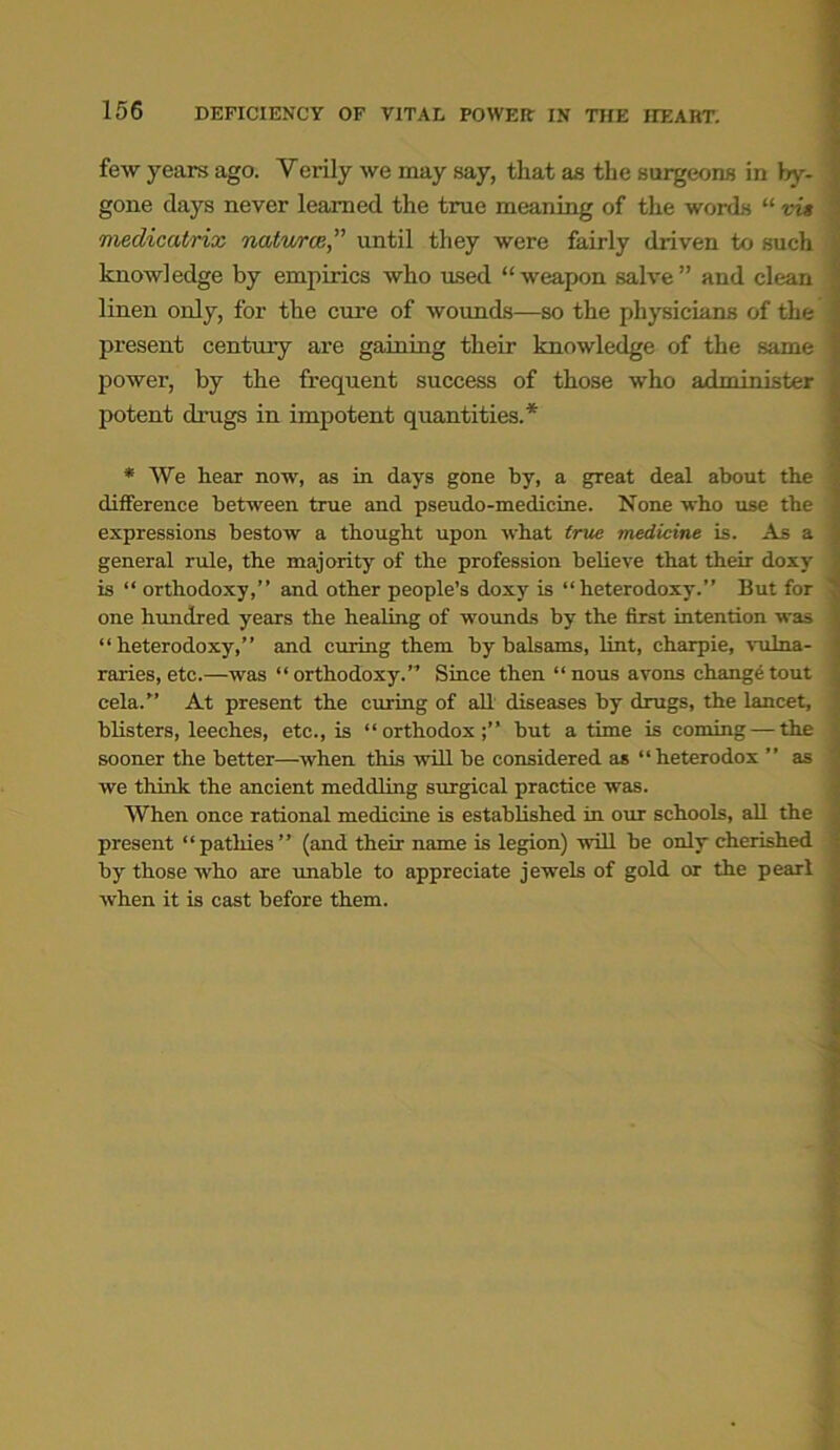 few years ago. Verily we may say, that aa the surgeons in by- gone days never learned the true meaning of the words “ vis medicatrix natures” until they were fairly driven to such knowledge by empirics who used “weapon salve” and clean linen only, for the cure of wounds—so the physicians of the present century are gaining their knowledge of the same power, by the frequent success of those who administer potent drugs in impotent quantities.* * We hear now, as in days gone by, a great deal about the difference between true and pseudo-medicine. None who use the expressions bestow a thought upon what true medicine is. As a general rule, the majority of the profession believe that then doxy is “ orthodoxy,” and other people’s doxy is “heterodoxy.” But for ' one hundred years the healing of wounds by the first intention was “heterodoxy,” and curing them by balsams, lint, charpie, vulna- raries, etc.—was “orthodoxy.” Since then “nous avons change tout cela.” At present the curing of all diseases by drugs, the lancet, blisters, leeches, etc., is “orthodox;” hut a time is coming — the sooner the better—when this will he considered as “heterodox ” as we think the ancient meddling surgical practice was. When once rational medicine is established in our schools, all the present “patliies” (and their name is legion) will he only cherished by those who are unable to appreciate jewels of gold or the pearl when it is cast before them.