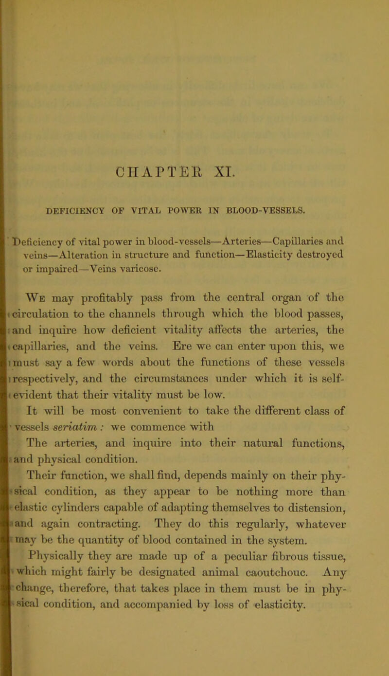 CHAPTER XI. DEFICIENCY OF VITAL POWER IN BLOOD-VESSELS. Deficiency of vital power in blood-vessels—Arteries—Capillaries and veins—Alteration in structure and function—Elasticity destroyed or impaired—Veins varicose. We may profitably pass from the central organ of the (circulation to the channels through which the blood passes, i and inquire how deficient vitality affects the arteries, the i capillaries, and the veins. Ere we can enter upon this, we imust say a few words about the functions of these vessels i respectively, and the circumstances under which it is self- ' evident that their vitality must be low. It will be most convenient to take the different class of vessels seriatim : we commence with The arteries, and inquire into their natural functions, and physical condition. Their function, we shall find, depends mainly on their phy- sical condition, as they appear to be nothing more than elastic cylinders capable of adapting themselves to distension, and again contracting. They do this regularly, whatever rnay be the quantity of blood contained in the system. Physically they are made up of a peculiar fibrous tissue, which might fairly be designated animal caoutchouc. Any change, therefore, that takes place in them must be in phy- sical condition, and accompanied by loss of elasticity.