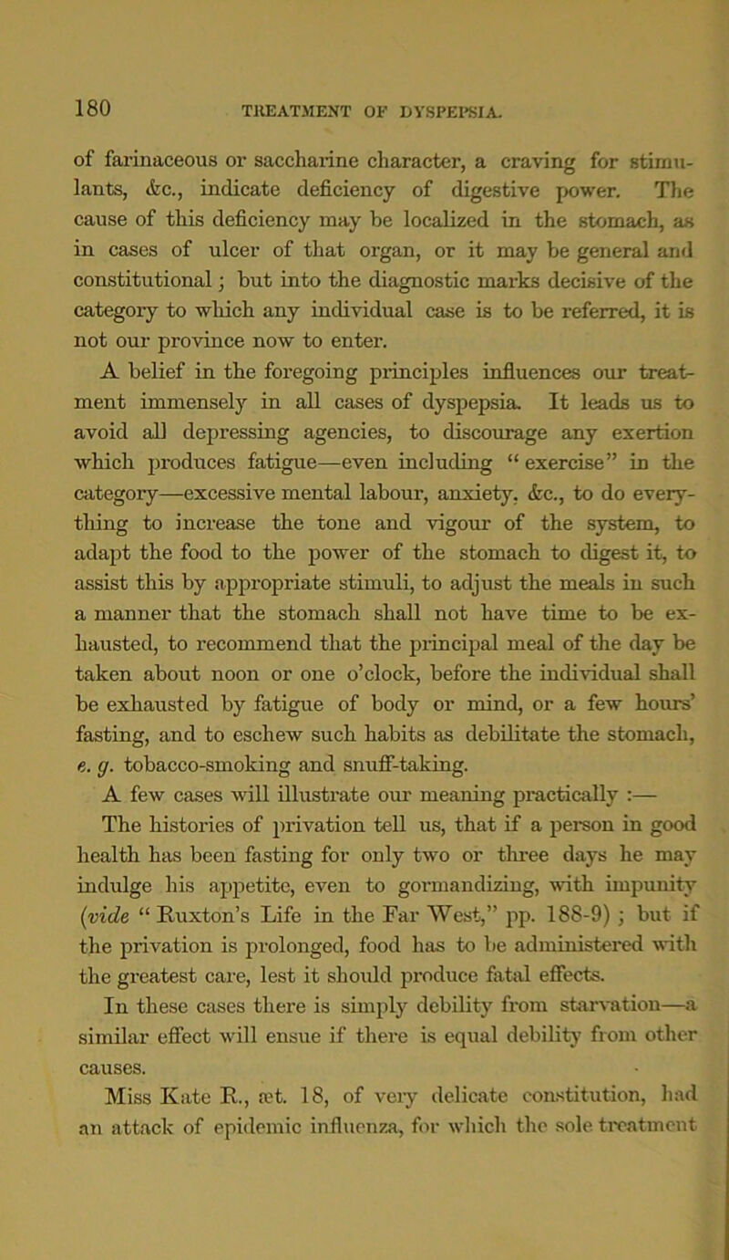 of farinaceous or saccharine character, a craving for stimu- lants, &c., indicate deficiency of digestive power. The cause of this deficiency may be localized in the stomach, as in cases of ulcer of that organ, or it may be general and constitutional; but into the diagnostic marks decisive of the category to which any individual case is to be referred, it is not our province now to enter. A belief in the foregoing principles influences our treat- ment immensely in all cases of dyspepsia. It leads us to avoid al] depressing agencies, to discourage any exertion which produces fatigue—even including “ exercise” in the category—excessive mental labour, anxiety. <fec., to do every- thing to increase the tone and vigour of the system, to adapt the food to the power of the stomach to digest it, to assist this by appropriate stimuli, to adjust the meals in such a manner that the stomach shall not have time to be ex- hausted, to recommend that the principal meal of the day be taken about noon or one o’clock, before the individual shall be exhausted by fatigue of body or mind, or a few hours’ fasting, and to eschew such habits as debilitate the stomach, e. g. tobacco-smoking and snuff-taking. A few cases will illustrate our meaning practically :— The histories of privation tell us, that if a person in good health has been fasting for only two or three days he may indulge his appetite, even to gormandizing, with impunity (vide “ Ruxton’s Life in the Far West,” pp. 188-9) ; but if the privation is prolonged, food has to be administered with the greatest care, lest it should produce fatal effects. In these cases tliei’e is simply debility from starvation—a similar effect will ensue if there is equal debility from other causes. Miss Kate R., ad. 18, of very delicate constitution, had an attack of epidemic influenza, for which the sole treatment