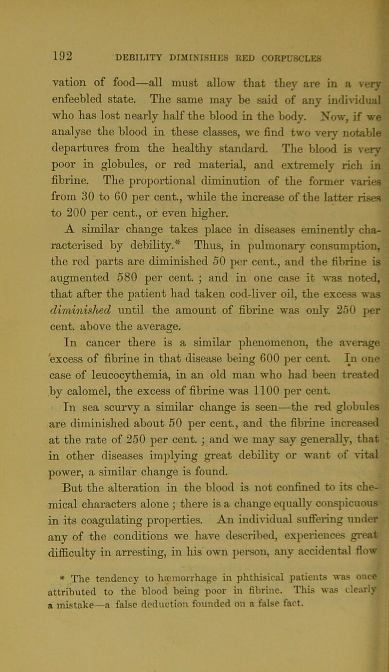 102 DEBILITY DIMINISHES BED CORPUSCLES vation of food—all must allow that they are in a very enfeebled state. The same may be said of any individual who has lost nearly half the blood in the body. Now, if we analyse the blood in these classes, we find two very notable departures from the healthy standard. The blood is very poor in globules, or red material, and extremely rich in fibrine. The proportional diminution of the former varies from 30 to 60 per cent., while the increase of the latter rises to 200 per cent., or even higher. A similar change takes place in diseases eminently cha- racterised by debility.* Thus, in pulmonary consumption, the red parts are diminished 50 per cent., and the fibrine is augmented 580 per cent. ; and in one case it was noted, that after the patient had taken cod-liver oil, the excess was diminished until the amount of fibrine was only 250 per cent, above the average. In cancer there is a similar phenomenon, the average excess of fibrine in that disease being 600 per cent. In one case of leucocythemia, in an old man who had been treated by calomel, the excess of fibrine was 1100 per cent. In sea scurvy a similar change is seen—the red globules are diminished about 50 per cent., and the fibrine increased at the rate of 250 per cent. ; and we may say generally, that in other diseases implying great debility or want of vital power, a similar change is found. But the alteration in the blood is not confined to its che- mical characters alone ; there is a change equally conspicuous in its coagulating properties. An individual suffering under any of the conditions we have described, experiences great difficulty in arresting, in his own person, any accidental flow * The tendency to haemorrhage in phthisical patients was once attributed to the blood being poor in fibrine. This was clearly a mistake—a false deduction founded on a false fact.