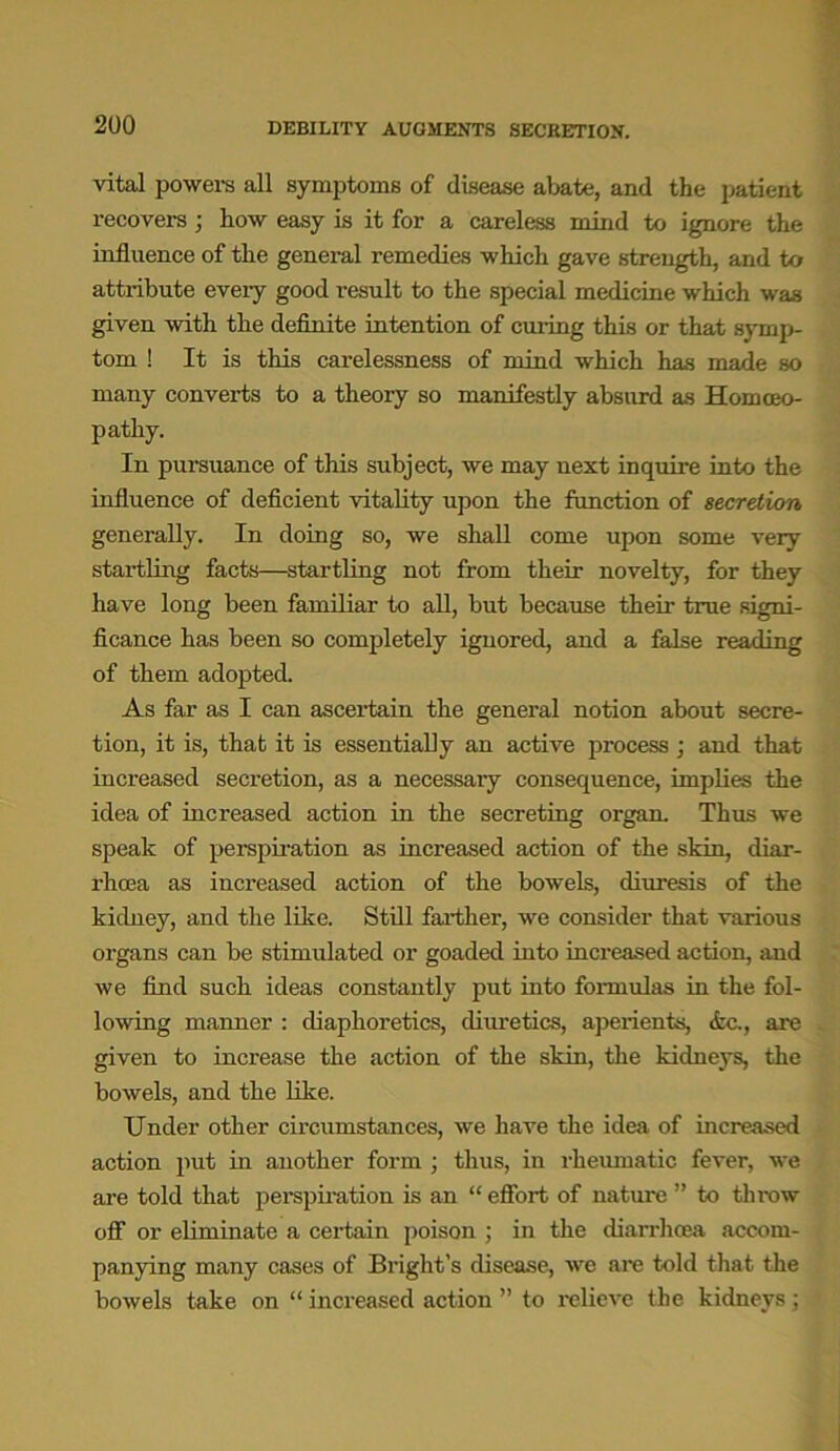 vital powers all symptoms of disease abate, and the patient recovers; how easy is it for a careless mind to ignore the influence of the general remedies which gave strength, and to attribute eveiy good result to the special medicine which was given -with the definite intention of curing this or that symp- tom ! It is this carelessness of mind which has made so many converts to a theory so manifestly absurd as Homoeo- pathy. In pursuance of this subject, we may next inquire into the influence of deficient vitality upon the function of secretion generally. In doing so, we shall come upon some very startling facts—startling not from their novelty, for they have long been familiar to all, but because their true signi- ficance has been so completely ignored, and a false reading of them adopted. As far as I can ascertain the general notion about secre- tion, it is, that it is essentially an active process ; and that increased secretion, as a necessary consequence, implies the idea of increased action in the secreting organ. Thus we speak of perspiration as increased action of the skin, diar- rhoea as increased action of the bowels, diuresis of the kidney, and the like. Still farther, we consider that various organs can be stimulated or goaded into increased action, and we find such ideas constantly put into formulas in the fol- lowing manner : diaphoretics, diuretics, aperients, <fcc., are given to increase the action of the skin, the kidneys, the bowels, and the like. Under other circumstances, we have the idea of increased action put in another form ; thus, in rheumatic fever, we are told that perspiration is an “ effort of nature ” to throw off or eliminate a certain poison ; in the diarrhoea accom- panying many cases of Bright’s disease, we are told that the bowels take on “ increased action ” to relieve the kidneys ;