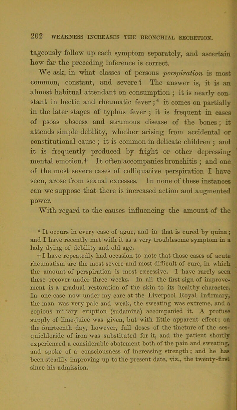 tageously follow up each symptom separately, and ascertain how far the preceding inference is correct. We ask, in what classes of persons perspiration is most common, constant, and severe i The answer is, it is an almost habitual attendant on consumption ; it is nearly con- stant in hectic and rheumatic fever; * it comes on partially in the later stages of typhus fever ; it is frequent in cases of psoas abscess and strumous disease of the bones; it attends simple debility, whether arising from accidental or constitutional cause; it is common in delicate children ; and it is frequently produced by fright or other depressing mental emotion.+ It often accompanies bronchitis ; and one of the most severe cases of colliquative perspiration I have seen, arose from sexual excesses. In none of these instances can we suppose that there is increased action and augmented power. With regard to the causes influencing the amount of the * It occurs in every case of ague, and in that is cured by quina ; and I have recently met with it as a very troublesome symptom in a lady dying of debility and old age. 11 have repeatedly had occasion to note that those cases of acute rheumatism are the most severe and most difficult of cure, in which the amount of perspiration is most excessive. I have rarely seen, these recover under three weeks. In all the first sign of improve- ment is a gradual restoration of the skin to its healthy character. In one case now irnder my care at the Liverpool Royal Infirmary, the man was very pale and weak, the sweating was extreme, and a copious miliary eruption (sudamina) accompanied it. A profuse supply of lime-juice was given, but with little apparent effect; on the fourteenth day, however, full doses of the tincture of the ses- quichloride of iron was substituted for it, and the patient shortly experienced a considerable abatement both of the pain and sweating, and spoke of a consciousness of increasing strength; and he has been steadily improving up to the present date, viz., the twenty-first since his admission.