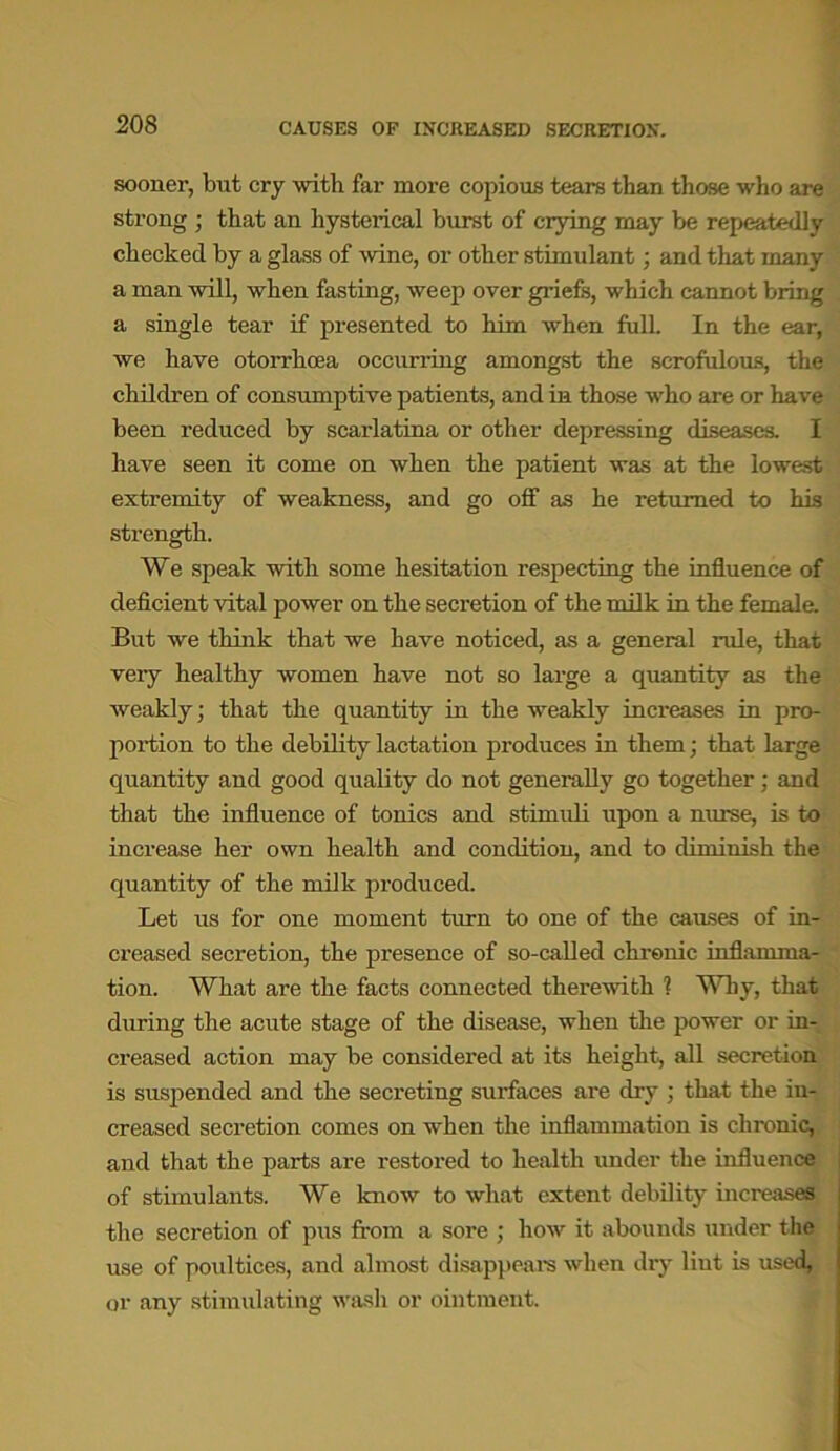 CAUSES OP INCREASED SECRETION. sooner, but cry with far more copious tears than those who are strong ; that an hysterical burst of crying may be repeatedly checked by a glass of wine, or other stimulant; and that many a man will, when fasting, weep over griefs, which cannot bring a single tear if presented to him when full. In the ear, we have otorrhcea occurring amongst the scrofulous, the children of consumptive patients, and in those who are or have been reduced by scarlatina or other depressing diseases. I have seen it come on when the patient was at the lowest extremity of weakness, and go off as he returned to his strength. We speak with some hesitation respecting the influence of deficient vital power on the secretion of the milk in the female. But we think that we have noticed, as a general rule, that very healthy women have not so large a quantity as the weakly; that the quantity in the weakly increases in pro- portion to the debility lactation produces in them; that large quantity and good quality do not generally go together; and that the influence of tonics and stimuli upon a nurse, is to increase her own health and condition, and to diminish the quantity of the milk produced. Let us for one moment turn to one of the causes of in- creased secretion, the presence of so-called chronic inflamma- tion. What are the facts connected therewith ? Why, that during the acute stage of the disease, when the power or in- creased action may be considered at its height, all secretion is suspended and the secreting surfaces are dry ; that the in- creased secretion comes on when the inflammation is chronic, and that the parts are restored to health under the influence of stimulants. We know to what extent debility increases the secretion of pus from a sore ; how it abounds under the use of poultices, and almost disappears when dry Hut is used, or any stimulating wash or ointment.