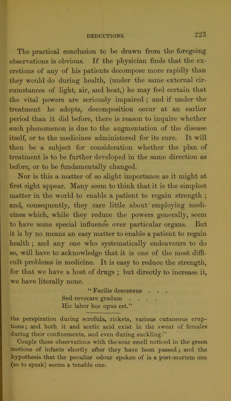 The practical conclusion to be drawn from the foregoing observations is obvious. If the physician finds that the ex- cretions of any of his patients decompose more rapidly than they would do during health, (under the same external cir- cumstances of light, air, and heat,) he may feel certain that the vital powers are seriously impaired ; and if under the treatment he adopts, decomposition occur at an earlier period than it did before, there is reason to inquire whether such phenomenon is due to the augmentation of the disease itself, or to the medicines administered for its cure. It will then be a subject for consideration whether the plan of treatment is to be further developed in the same direction as before, or to be fundamentally changed. Nor is tliis a matter of so slight importance as it might at first sight appear. Many seem to think that it is the simplest matter in the world to enable a patient to regain strength ; and, consequently, they care little about employing medi- cines which, while they reduce the powers generally, seem to have some special influence over particular organs. But it is by no means an easy matter to enable a patient to regain health; and any one who systematically endeavours to do so, will have to acknowledge that it is one of the most diffi- cult problems in medicine. It is easy to reduce the strength, for that we have a host of drugs ; but directly to increase it, we have literally none. “ Eacilis descensus . . . Sed revocare gradum .... Hie labor hoc opus est.” the perspiration during scrofula, rickets, various cutaneous erup- tions ; and both it and acetic acid exist in the sweat of females dining their confinements, and even during suckling.” Couple these observations with the sour smell noticed in the green motions of infants shortly after they have been passed; and the hypothesis that the peculiar odour spoken of is a post-mortem one (so to speak) seems a tenable one.