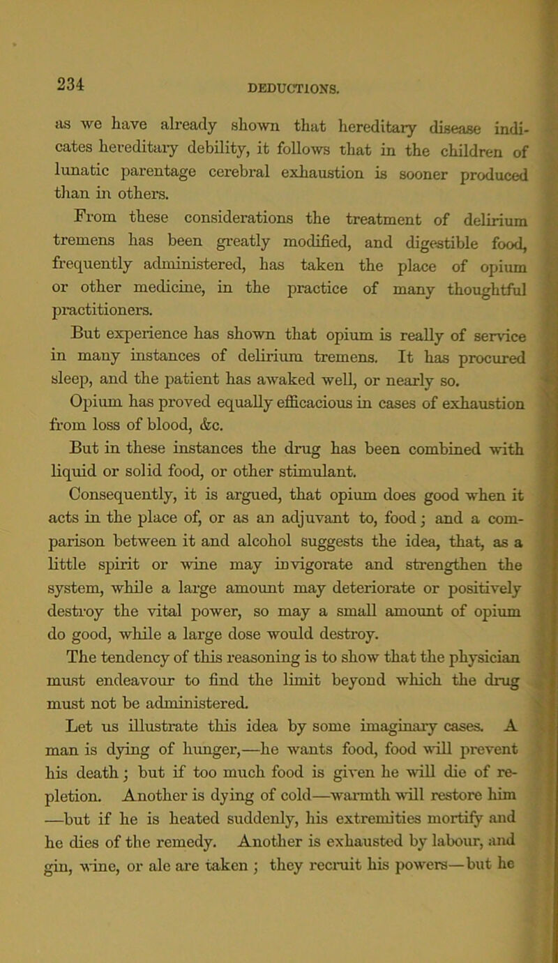 DEDUCTIONS. as we have already shown that hereditary disease indi- cates hereditary debility, it follows that in the children of lunatic parentage cerebral exhaustion is sooner produced than in others. From these considerations the treatment of delirium tremens has been greatly modified, and digestible food, frequently administered, has taken the place of opium or other medicine, in the practice of many thoughtful practitioners. But experience has shown that opium is really of service in many instances of delirium tremens. It has procured sleep, and the patient has awaked well, or nearly so. Opium has proved equally efficacious in cases of exhaustion from loss of blood, &c. But in these instances the drug has been combined with liquid or solid food, or other stimulant. Consequently, it is argued, that opium does good when it acts in the place of, or as an adjuvant to, food; and a com- parison between it and alcohol suggests the idea, that, as a little spirit or wine may invigorate and strengthen the system, while a large amount may deteriorate or positively destroy the vital power, so may a small amount of opium do good, while a large dose would destroy. The tendency of this reasoning is to show that the physician must endeavour to find the limit beyond which the drug must not be administered. Let us illustrate this idea by some imaginary cases. A man is dying of hunger,—he wants food, food will prevent his death; but if too much food is given he will die of re- pletion. Another is dying of cold—warmth will restore him —but if he is heated suddenly, his extremities mortify and he dies of the remedy. Another is exhausted by labour, and gin, wine, or ale are taken ; they recruit his powers—but he