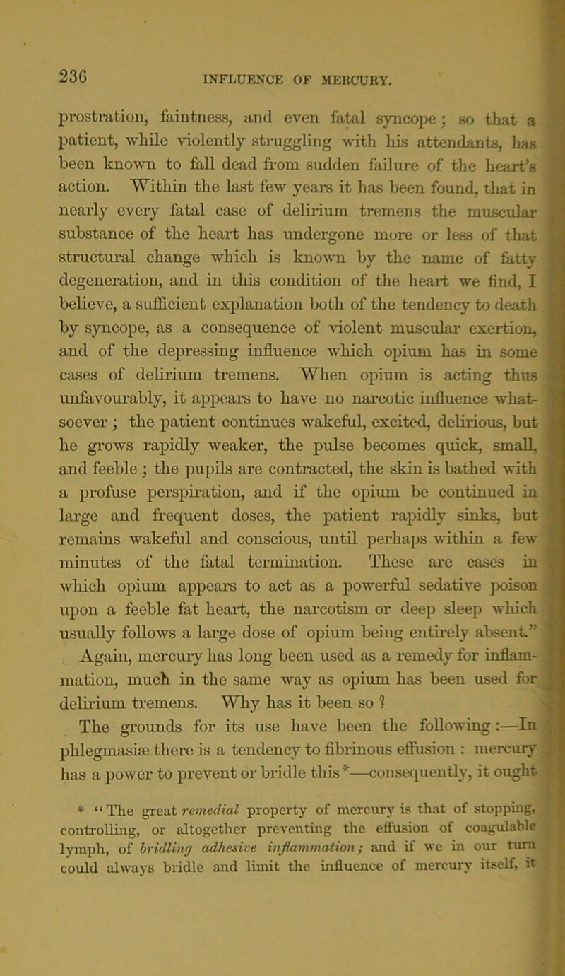 23G INFLUENCE OF MERCURY. prostration, faintness, and even fatal syncope; so that a patient, while violently struggling with his attendants, has been known to fall dead from sudden failure of the heart’s j action. Within the last few years it has been found, that in nearly every fatal case of delirium tremens the muscular substance of the heart has undergone more or less of that structural change which is known by the name of fatty degeneration, and in this condition of the heart we find, I believe, a sufficient explanation both of the tendency to death by syncope, as a consequence of violent muscular exertion, and of the depressing influence which opium has in some cases of dehrium tremens. When opium is acting thus unfavourably, it appears to have no narcotic influence what- soever ; the patient continues wakeful, excited, delirious, but he grows rapidly Aveaker, the pulse becomes quick, small, and feeble; the pupils are contracted, the skin is bathed Avith a profuse perspiration, and if the opium be continued in large and frequent doses, the patient rapidly sinks, but remains wakeful and conscious, until perhaps Avithin a few minutes of the fatal termination. These are cases in Avhich opium appears to act as a powerful sedative poison upon a feeble fat heart, the narcotism or deep sleep which usually folloAvs a large dose of opium being entirely absent.” Again, mercury has long been used as a remedy for inflam- mation, much in the same way as opium has been used for delirium tremens. Why has it been so 1 The grounds for its use have been the following:—In phlegmaske there is a tendency to fibrinous effusion : mercury has a poAver to prevent or bridle this*—consequently, it ought * “ The great remedial property of mercury is that of stopping, t controlling, or altogether preventing the effusion of coagulable lymph, of bridling adhesive inflammation; and if avc in our turn could alAvays bridle and limit the influence of mercury itself, it