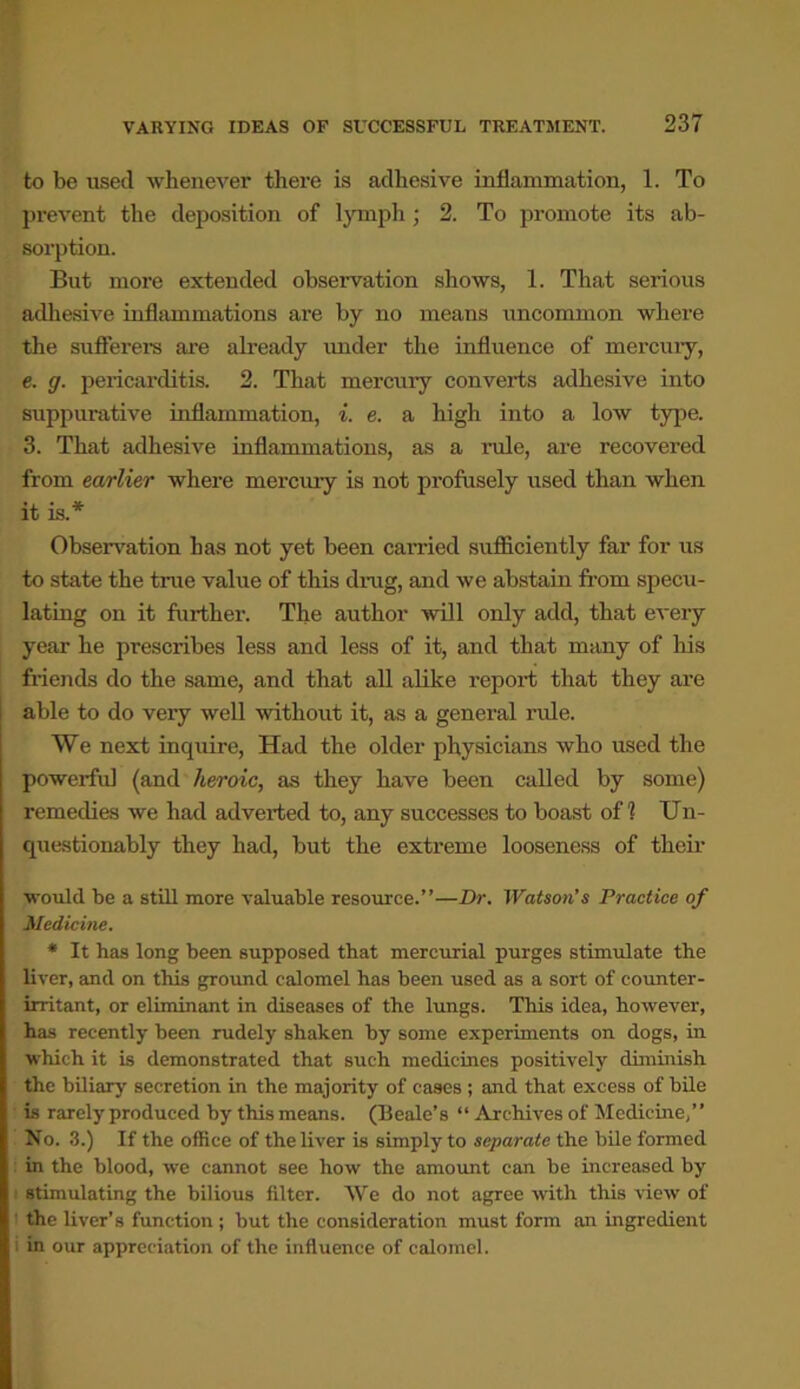 to be used whenever there is adhesive inflammation, 1. To prevent the deposition of lymph; 2. To promote its ab- sorption. But more extended observation shows, 1. That serious adhesive inflammations are by no means uncommon where the sufferers are already under the influence of mercury, e. g. pericarditis. 2. That mercury converts adhesive into suppurative inflammation, i. e. a high into a low type. 3. That adhesive inflammations, as a rule, are recovered from earlier where mercury is not profusely used than when it is.* Observation has not yet been carried sufficiently far for us to state the true value of this drag, and we abstain from specu- lating on it fux-ther. The author will only add, that every year he prescribes less and less of it, and that many of his friends do the same, and that all alike report that they are able to do very well without it, as a general ride. We next inquire, Had the older physicians who used the powerful (and heroic, as they have been called by some) remedies we had adverted to, any successes to boast off? Un- questionably they had, but the extreme looseness of their would be a still more valuable resource.”—Dr. Watson’s Practice of Medicine. * It has long been supposed that mercurial purges stimulate the liver, and on this ground calomel has been used as a sort of counter- irritant, or eliminant in diseases of the lungs. This idea, however, has recently been rudely shaken by some experiments on dogs, in which it is demonstrated that such medicines positively diminish the biliary secretion in the majority of cases ; and that excess of bile is rarely produced by this means. (Beale’s “ Archives of Medicine,” No. 3.) If the office of the liver is simply to separate the bile formed in the blood, we cannot see how the amount can be increased by stimulating the bilious filter. We do not agree with this view of the liver’s function ; but the consideration must form an ingredient i in our appreciation of the influence of calomel.