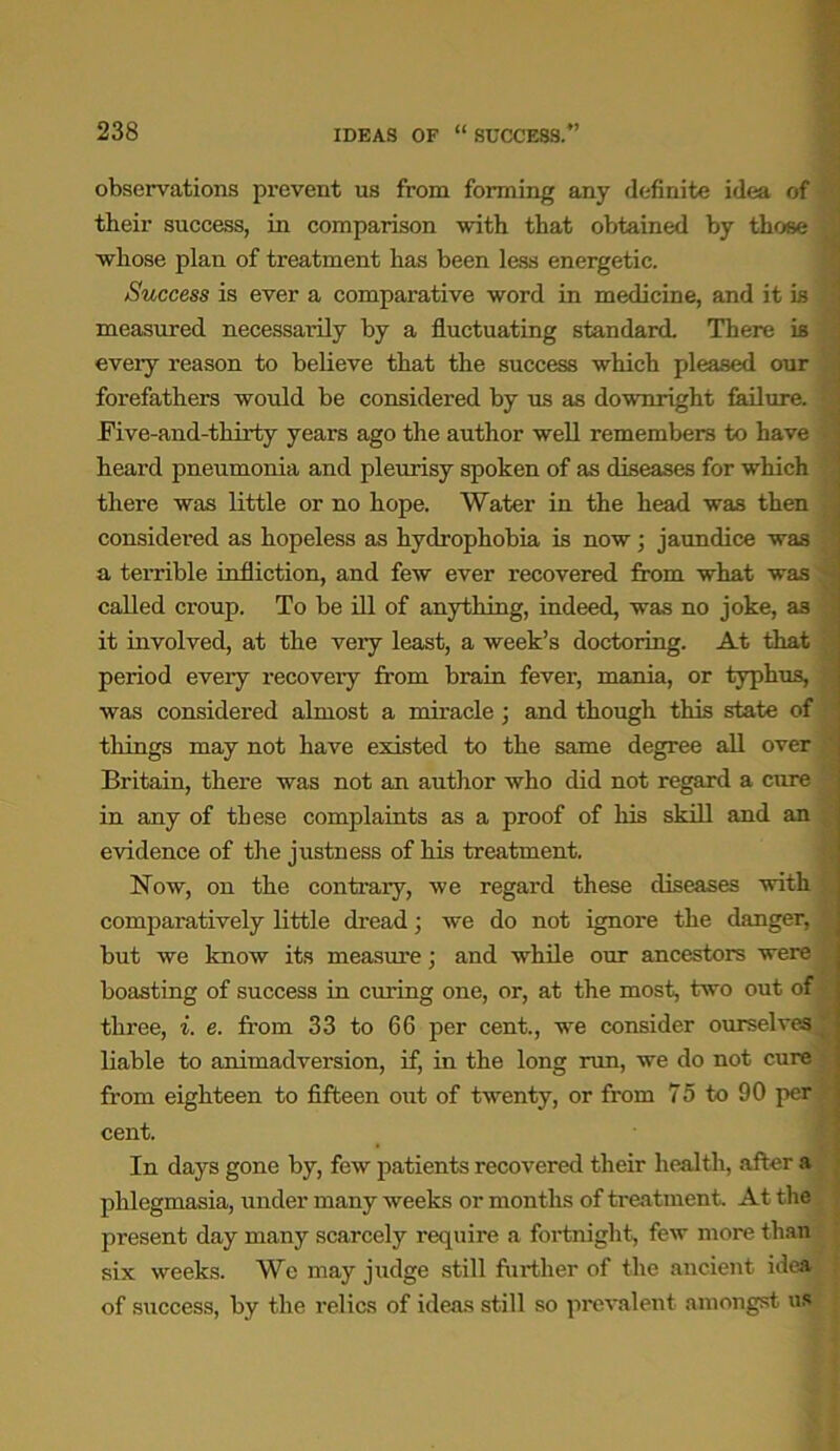 observations prevent us from forming any definite idea of their success, in comparison with that obtained by those whose plan of treatment has been less energetic. Success is ever a comparative word in medicine, and it is measured necessarily by a fluctuating standard. There is every reason to believe that the success which pleased our forefathers would be considered by us as downright failure. Five-and-thirty years ago the author well remembers to have heard pneumonia and pleurisy spoken of as diseases for which there was little or no hope. Water in the head was then considered as hopeless as hydrophobia is now; jaundice was a terrible infliction, and few ever recovered from what was called croup. To be ill of anything, indeed, was no joke, as it involved, at the very least, a week’s doctoring. At that period every recovery from brain fever, mania, or typhus, was considered almost a miracle; and though this state of things may not have existed to the same degree all over ' Britain, there was not an author who did not regard a cure in any of these complaints as a proof of his skill and an evidence of the justness of his treatment. Now, on the contrary, we regard these diseases with comparatively little dread; we do not ignore the danger, but we know its measure; and while our ancestors were boasting of success in curing one, or, at the most, two out of three, i. e. from 33 to 66 per cent., we consider ourselves^ liable to animadversion, if, in the long run, we do not cure from eighteen to fifteen out of twenty, or from 75 to 90 per cent. In days gone by, few patients recovered their health, after a phlegmasia, under many weeks or months of treatment. At the present day many scarcely require a fortnight, few more than six weeks. We may judge still further of the ancient idea of success, by the relics of ideas still so prevalent amongst us