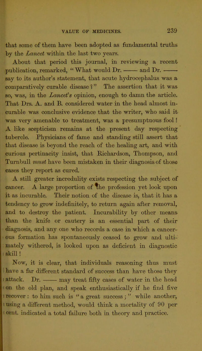 that some of them have been adopted as fundamental truths by the Lancet within the last two years. About that period this journal, in reviewing a recent publication, remarked, “ What would Dr. and Dr. say to its author’s statement, that acute hydrocephalus was a comparatively curable disease r( ” The assertion that it was so, was, in the Lancet’s opinion, enough to damn the article. That Drs. A. and B. considered water in the head almost in- curable was conclusive evidence that the writer, who said it was very amenable to treatment, was a presumptuous fool! A like scepticism remains at the present day respecting tubercle. Physicians of fame and standing still assert that that disease is beyond the reach of the healing art, and with cui-ious pertinacity insist, that Richardson, Thompson, and Turnbull must have been mistaken in their diagnosis of those cases they report as cured. A still greater incredulity exists respecting the subject of cancer. A large proportion of ^he profession yet look upon it as incurable. Their notion of the disease is, that it has a tendency to grow indefinitely, to return again after removal, and to destroy the patient. Incurability by other means than the knife or cautery is an essential part of their diagnosis, and any one who records a case in which a cancer- ous formation has spontaneously ceased to grow and ulti- mately withered, is looked upon as deficient in diagnostic skill! Now, it is clear, that individuals reasoning thus must have a far different standard of success than have those they attack. Dr. may treat fifty cases of water in the head on the old plan, and speak enthusiastically if he find five ' recover : to him such is “ a great success ; ” while another, ! using a different method, would think a mortality of 90 per cent, indicated a total failure both in theory and practice.