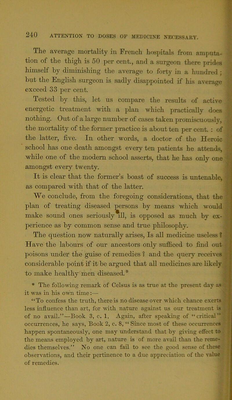 The average mortality in French hospitals from amputa- tion of the thieh is 50 per cent., and a surgeon there prides himself by diminishing the average to forty in a hundred; but the English surgeon is sadly disappointed if his average exceed 33 per cent. Tested by this, let us compare the results of active energetic treatment with a plan which practically does nothing. Out of a large number of cases taken promiscuously, the mortality of the former practice is about ten per cent. : of the latter, five. In other words, a doctor of the Heroic school has one death amongst every ten patients he attends, while one of the modem school asserts, that he has only one amongst every twenty. It is clear that the former’s boast of success is untenable, as compared with that of the latter. We conclude, from the foregoing considerations, that the plan of treating diseased persons by means which would make sound ones seriously ill, is opposed as much by ex- perience as by common sense and true philosophy. The question now naturally arises, Is all medicine useless ? Have the labours of our ancestors only sufficed to find out poisons under the guise of remedies 1 and the queiy receives considerable point if it be argued that all medicines are likely to make healthy men diseased.* * The following remark of Celsus is as true at the present day as it was in his own time:— “To confess the truth, there is no disease over which chance exerts less influence than art, for with nature against us our treatment is of no avail.”—Book 3, c. 1. Again, after speaking of “critical” occurrences, he says, Book 2, c. 8, “ Since most of these occurrences happen spontaneously, one may understand that by giving effect to the means employed by art, nature is of more avail than the reme- dies themselves.” No one can fail to see the good sense of these observations, and their pertinence to a due appreciation of the value of remedies.