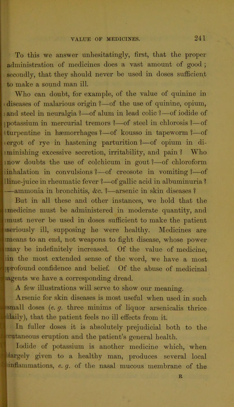 To this we answer unhesitatingly, first, that the proper administration of medicines does a vast amount of good ; secondly, that they should never be used in doses sufficient to make a sound man ill. Who can doubt, for example, of the value of quinine in i diseases of malarious origin 1—of the use of quinine, opium, : and steel in neuralgia 1—of alum in lead colic 1—of iodide of ] potassium in mercurial tremors 1—of steel in chlorosis 1—of I turpentine in haemorrhages 1—of kousso in tapeworm 1—of t ergot of rye in hastening parturition 1—of opium in di- lminishing excessive secretion, irritability, and pain 1 Who mow doubts the use of colchicum in gout 1—of chloroform iinhalation in convulsions 1—of creosote in vomiting 1—of llime-juice in rheumatic fever 1—of gallic acid in albuminuria 1 —ammonia in bronchitis, &c. 1—arsenic in skin diseases 1 But in all these and other instances, we hold that the ; medicine must be administered in moderate quantity, and i must never be used in doses sufficient to make the patient seriously ill, supposing he were healthy. Medicines are imeans to an end, not weapons to fight disease, whose power nmay be indefinitely increased. Of the value of medicine, iin the most extended sense of the word, we have a most Iprofound confidence and belief. Of the abuse of medicinal rngents we have a corresponding dread. A few illustrations will serve to show our meaning. Arsenic for skin diseases is most useful when used in such small doses (e. g. three minims of liquor arsenicalis thrice idaily), that the patient feels no ill effects from it. In fuller doses it is absolutely prejudicial both to the cutaneous eruption and the patient’s general health. Iodide of potassium is another medicine which, when largely given to a healthy man, produces several local inflammations, e. g. of the nasal mucous membrane of the R