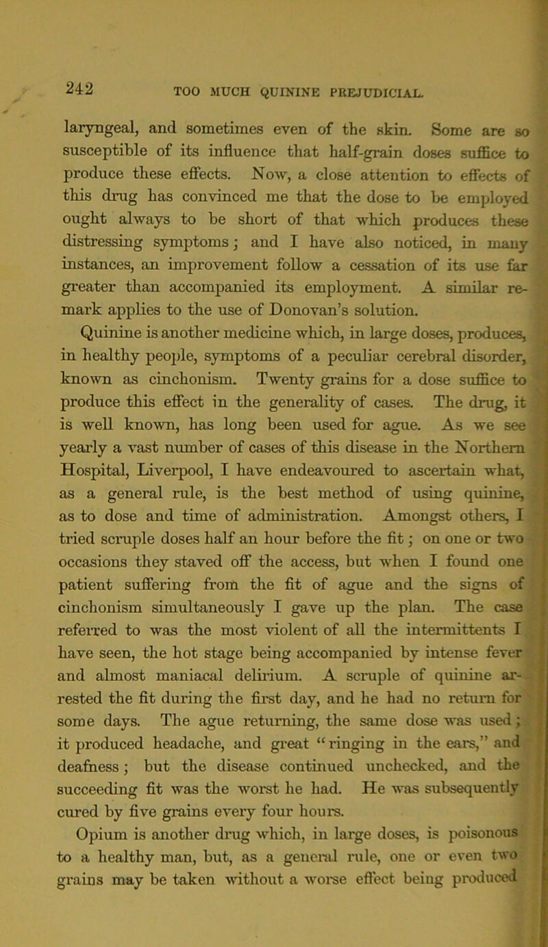TOO MUCH QUININE PREJUDICIAL. laryngeal, and sometimes even of the skin. Some are so susceptible of its influence that half-grain doses suffice to produce these effects. Now, a close attention to effects of this drug has convinced me that the dose to be employed ought always to be short of that which produces these distressing symptoms; and I have also noticed, in many instances, an improvement follow a cessation of its use far greater than accompanied its employment. A similar re- mark applies to the use of Donovan’s solution. Quinine is another medicine which, in large doses, produces, in healthy people, symptoms of a peculiar cerebral disorder, known as cinchonism. Twenty grains for a dose suffice to produce this effect in the generality of cases. The drug, it is well known, has long been used for ague. As we see yearly a vast number of cases of this disease in the Northern Hospital, Liverpool, I have endeavoured to ascertain what, as a general rule, is the best method of using quinine, as to dose and time of administration. Amongst others, I tried scrapie doses half an hour before the fit; on one or two occasions they staved off the access, but when I found one patient suffering from the fit of ague and the signs of cinchonism simultaneously I gave up the plan. The case referred to was the most violent of all the intermittents I have seen, the hot stage being accompanied by intense fever and almost maniacal delirium. A scruple of quinine ar- rested the fit during the first day, and he had no return for some days. The ague returning, the same dose was used; it produced headache, and great “ ringing in the ears,” and deafness; but the disease continued unchecked, and the succeeding fit was the worst he had. He was subsequently cured by five grains every four hours. Opium is another drug which, in large doses, is poisonous to a healthy man, but, as a general rule, one or even two grains may be taken without a worse effect being produced