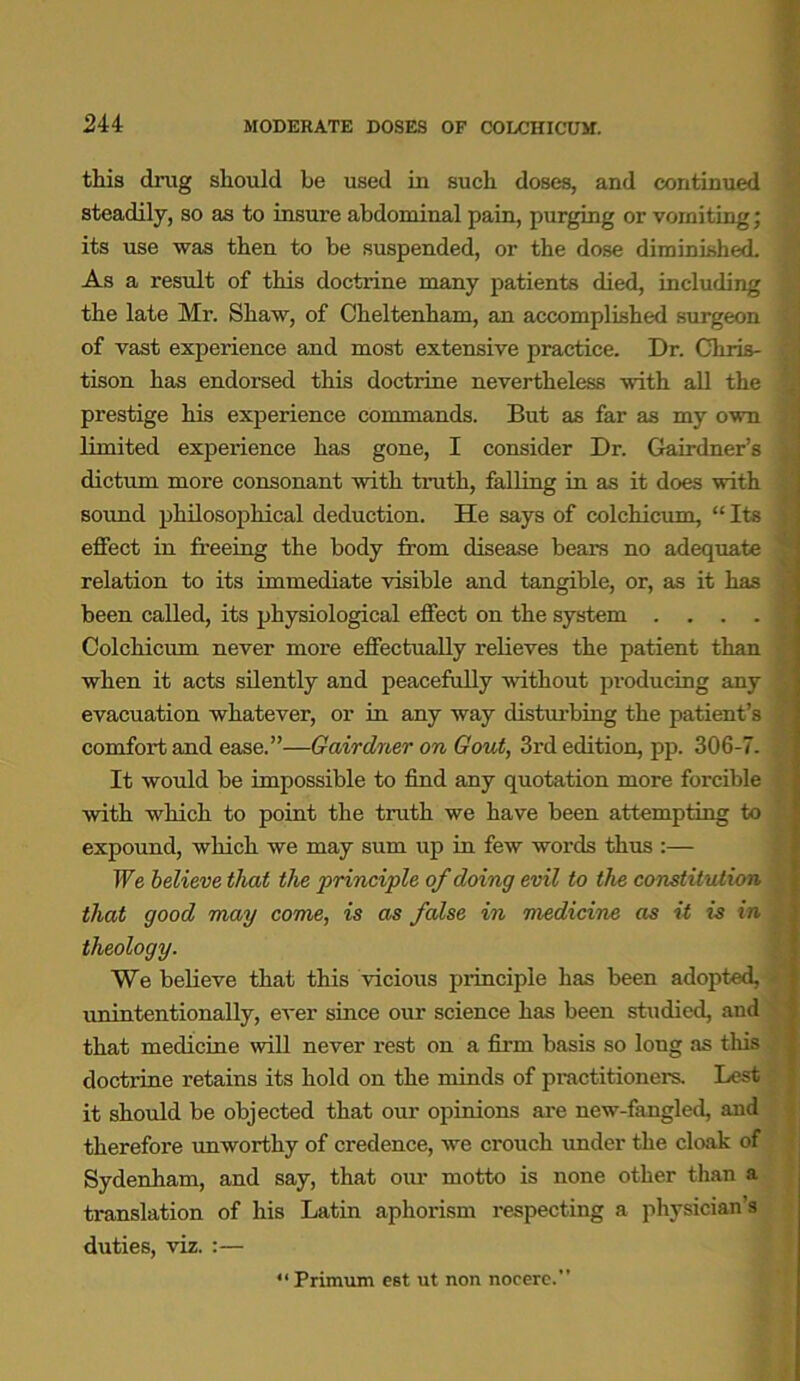 this drug should he used in such doses, and continued steadily, so as to insure abdominal pain, purging or vomiting; its use was then to be suspended, or the dose diminished. As a result of this doctrine many patients died, including the late Mr. Shaw, of Cheltenham, an accomplished surgeon of vast experience and most extensive practice. Dr. Chris- tison has endorsed this doctrine nevertheless with all the prestige his experience commands. But as far as my own limited experience has gone, I consider Dr. Gairdner’s dictum more consonant with truth, falling in as it does with sound philosophical deduction. He says of colchicum, “ Its effect in freeing the body from disease bears no adequate relation to its immediate visible and tangible, or, as it has been called, its physiological effect on the system .... Colchicum never more effectually relieves the patient than when it acts silently and peacefully without producing any evacuation whatever, or in any way disturbing the patient’s comfort and ease.”—Qairdner on Gout, 3rd edition, pp. 306-7. It would be impossible to find any quotation more forcible with which to point the truth we have been attempting to expound, which we may sum up in few words thus :— We believe that the ‘principle of doing evil to the constitution that good may come, is as false in medicine as it is in theology. We believe that this vicious principle has been adopted, unintentionally, ever since our science has been studied, and that medicine will never rest on a firm basis so long as this doctrine retains its hold on the minds of practitioners. Lest it should be objected that our opinions are new-fangled, and therefore unworthy of credence, we crouch under the cloak of Sydenham, and say, that our motto is none other than a translation of his Latin aphorism respecting a physician’s duties, viz. :— “ Primum est ut non nocere.”