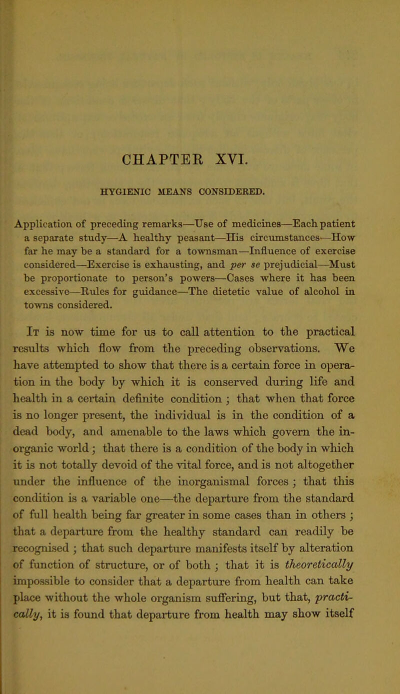 CHAPTER XVI. HYGIENIC MEANS CONSIDERED. Application of preceding remarks—Use of medicines—Each patient a separate study—A healthy peasant—His circumstances—How far he may he a standard for a townsman—Influence of exercise considered—Exercise is exhausting, and per se prejudicial—Must be proportionate to person’s powers—Cases where it has been excessive—Rules for guidance—The dietetic value of alcohol in towns considered. It is now time for us to call attention to the practical results which flow from the preceding observations. We have attempted to show that there is a certain force in opera- tion in the body by which it is conserved during life and health in a certain definite condition ; that when that force is no longer present, the individual is in the condition of a dead body, and amenable to the laws which govern the in- organic world • that there is a condition of the body in which it is not totally devoid of the vital force, and is not altogether under the influence of the inorganismal forces ; that this condition is a valuable one—the departure from the standard of full health being far greater in some cases than in others ; that a departure from the healthy standard can readily be recognised ; that such departure manifests itself by alteration of function of structure, or of both ; that it is theoretically impossible to consider that a departure from health can take place without the whole organism suffering, but that, practi- cally, it is found that departure from health may show itself
