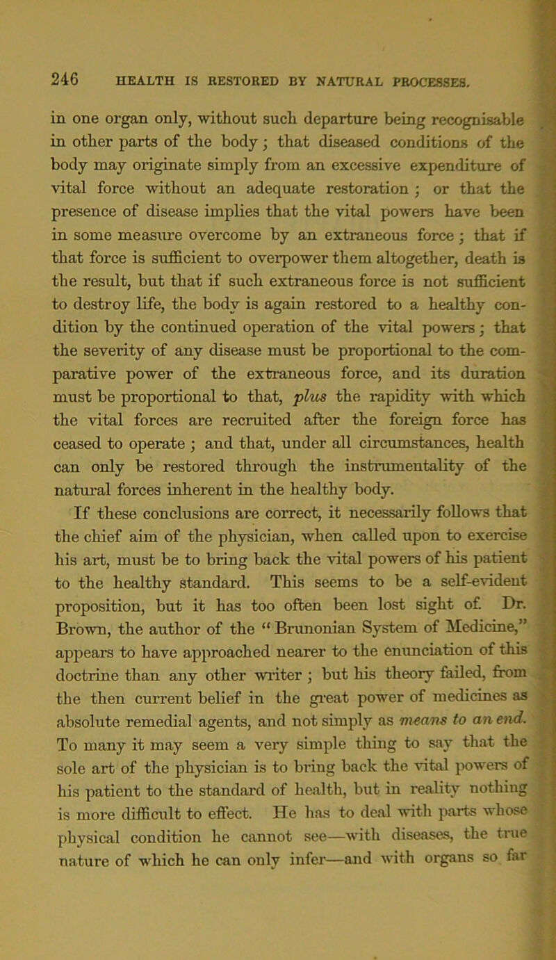 in one organ only, without such departure being recognisable in other parts of the body; that diseased conditions of the body may originate simply from an excessive expenditure of vital force without an adequate restoration ; or that the presence of disease implies that the vital powers have been in some measure overcome by an extraneous force; that if that force is sufficient to overpower them altogether, death is the result, but that if such extraneous force is not sufficient to destroy life, the body is again restored to a healthy con- dition by the continued operation of the vital powers; that the severity of any disease must be proportional to the com- parative power of the extraneous force, and its duration must be proportional to that, plus the rapidity with which the vital forces are recruited after the foreign force has ceased to operate ; and that, under all circumstances, health can only be restored through the instrumentality of the natural forces inherent in the healthy body. If these conclusions are correct, it necessarily follows that the chief aim of the physician, when called upon to exercise his art, must be to bring back the vital powers of his patient to the healthy standard. This seems to be a self-evident proposition, but it has too often been lost sight of. Dr. Brown, the author of the “ Brunonian System of Medicine,” appears to have approached nearer to the enunciation of this doctrine than any other writer ; but his theory failed, from the then current belief in the great power of medicines as absolute remedial agents, and not simply as means to an end. To many it may seem a very simple thing to say that the sole art of the physician is to bring back the vital powers of his patient to the standard of health, but in reality nothing is more difficult to effect. He has to deal with parts whose physical condition he cannot see—with diseases, the true nature of which he can only infer—and with organs so far