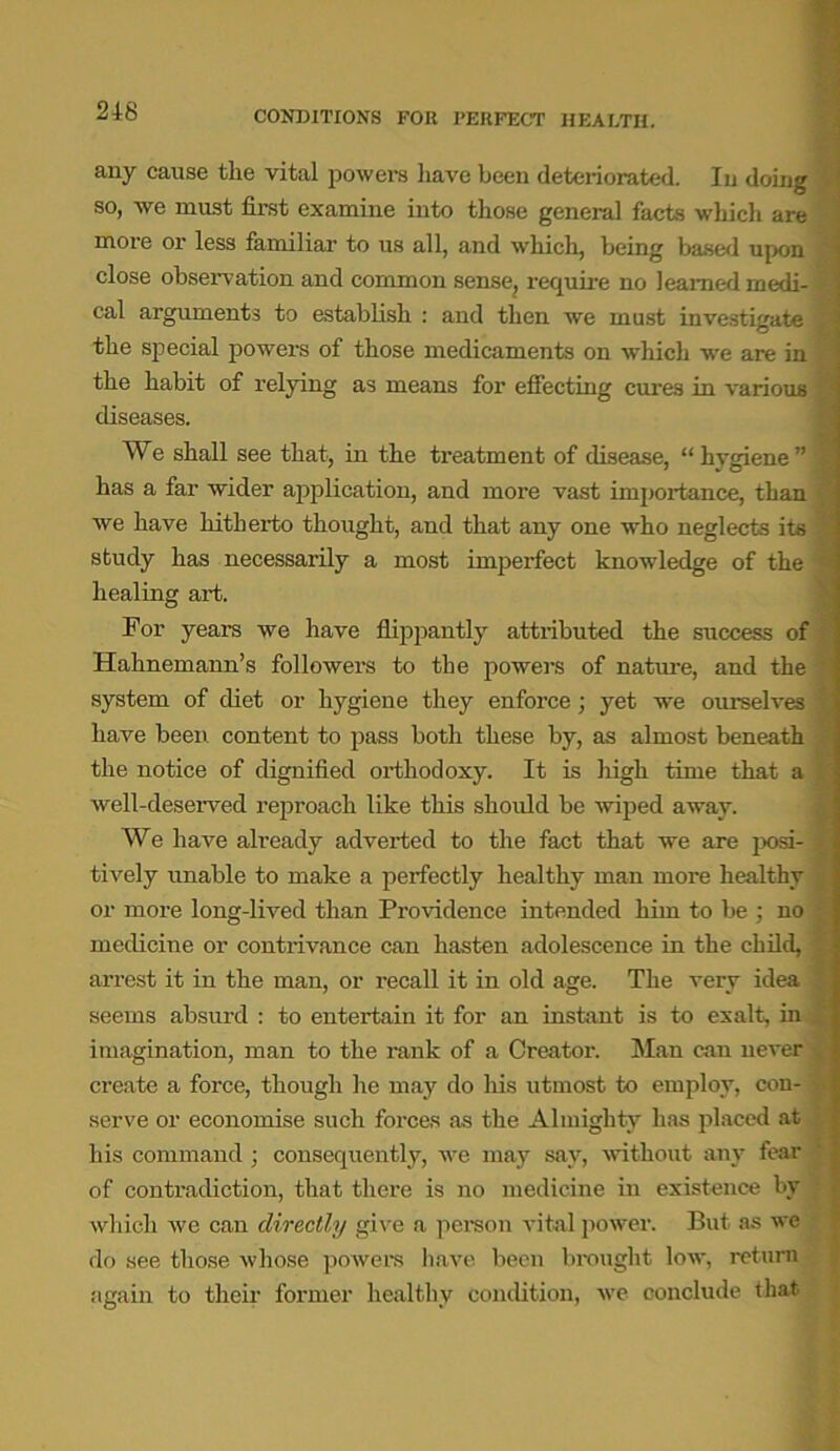 CONDITIONS FOR PERFECT HEALTH. any cause the vital powers have been deteriorated. In doing so, we must first examine into those general facts which are more or less familiar to us all, and which, being based upon close observation and common sense, require no learned rnedi- = cal arguments to establish : and then we must investigate the special powers of those medicaments on which we are in the habit of relying as means for effecting cures in various diseases. We shall see that, in the treatment of disease, “hygiene” 1 has a far wider application, and more vast importance, than we have hitherto thought, and that any one who neglects its study has necessarily a most imperfect knowledge of the healing art. For years we have flippantly attributed the success of Hahnemann’s followers to the powers of nature, and the system of diet or hygiene they enforce; yet we ourselves have been content to pass both these by, as almost beneath the notice of dignified orthodoxy. It is high time that a well-deserved reproach like this should be wiped away. We have already adverted to the fact that we are posi- X tively unable to make a perfectly healthy man more healthy or more long-lived than Providence intended him to be ; no ; medicine or contrivance can hasten adolescence in the child, arrest it in the man, or recall it in old age. The very idea seems absurd : to entertain it for an instant is to exalt, in imagination, man to the rank of a Creator. Man can never y create a force, though he may do his utmost to employ, con- -• serve or economise such forces as the Almighty has placed at his command ; consequently, we may say, without any fear of contradiction, that there is no medicine in existence by which we can directly give a person vital power. But as we do see those whose powers have been brought low, return again to their former healthy condition, we conclude that