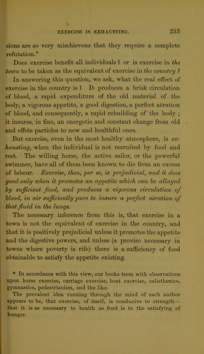 sions are so veiy mischievous that they require a complete refutation.* Does exercise benefit all individuals 1 or is exercise in the town to be taken as the equivalent of exercise in the country ? In answering this question, we ask, what the real effect of exercise in the country is 1 It produces a brisk circulation of blood, a rapid expenditure of the old material of the body, a vigorous appetite, a good digestion, a perfect aeration of blood, and consequently, a rapid rebuilding of the body ; it insures, in fine, an energetic and constant change from old and effete particles to new and healthful ones. But exercise, even in the most healthy atmosphere, is ex- hausting, when the individual is not recruited by food and rest. The willing horse, the active sailor, or the powerful swimmer, have all of them been known to die from an excess of labour. Exercise, then, per se, is prejudicial, and it does good only when it promotes an appetite which can he allayed by sufficient food, and produces a vigorous circulation of blood, in air sufficiently pure to insure a perfect aeration of that fluid in the lungs. The necessary inference from this is, that exercise in a town is not the equivalent of exercise in the country, and that it is positively prejudicial unless it promotes the appetite and the digestive powers, and unless (a proviso necessary in towns where poverty is rife) there is a sufficiency of food obtainable to satisfy the appetite existing. * In accordance with, this view, our books teem with observations upon horse exercise, carriage exercise, boat exercise, calisthenics, gymnastics, pedestrianism, and the like. The prevalent idea running through the mind of each author appears to be, that exercise, of itself, is conducive to strength— that it is as necessary to health as food is to the satisfying of hunger.