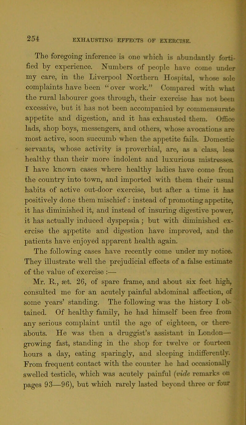 EXHAUSTING EFFECTS OF EXERCISE. The foregoing inference is one which is abundantly forti- fied by experience. Numbers of people have come under my care, in the Liverpool Northern Hospital, whose sole complaints have been “ over work.” Compared with what the rural labourer goes through, their exercise has not been excessive, but it has not been accompanied by commensurate appetite and digestion, and it has exhausted them. Office lads, shop boys, messengers, and others, whose avocations are most active, soon succumb when the appetite fails. Domestic servants, whose activity is proverbial, are, as a class, less healthy than their more indolent and luxurious mistresses. I have known cases where healthy ladies have come from the country into town, and imported with them their usual habits of active out-door exercise, but after a time it has positively done them mischief : instead of promoting appetite, it has diminished it, and instead of insuring digestive power, it has actually induced dyspepsia; but with diminished ex- ercise the appetite and digestion have improved, and the patients have enjoyed apparent health again. The following cases have recently come under my notice. They illustrate well the prejudicial effects of a false estimate of the value of exercise :— Mr. R., set. 26, of spare frame, and about six feet high, consulted me for an acutely painful abdominal affection, of some years’ standing. The following was the history I ob- tained. Of healthy family, he had himself been free from any serious complaint until the age of eighteen, or there- abouts. He was then a druggist’s assistant in London— growing fast, standing in the shop for twelve or fourteen hours a day, eating sparingly, and sleeping indifferently. From frequent contact with the couuter he had occasionally swelled testicle, which was acutely painful (vide remarks on pages 93—96), but which rarely lasted beyond three or four
