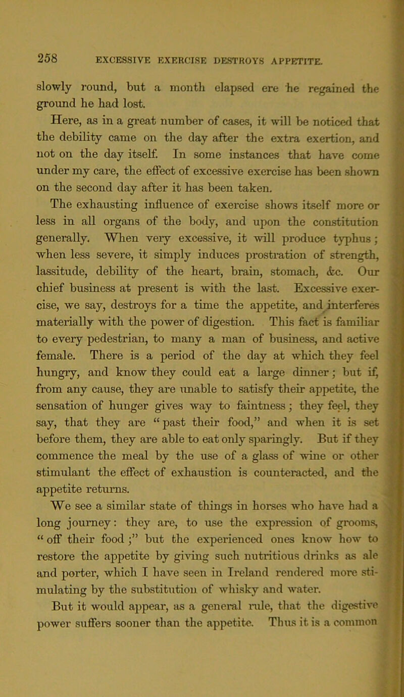 slowly round, but a month elapsed ere he regained the ground he had lost. Here, as in a great number of cases, it will be noticed that the debility came on the day after the extra exertion, and not on the day itself. In some instances that have come under my care, the effect of excessive exercise has been shown on the second day after it has been taken. The exhausting influence of exercise shows itself more or less in all organs of the body, and upon the constitution generally. When very excessive, it will produce typhus; when less severe, it simply induces prostration of strength, lassitude, debility of the heart, brain, stomach, &c. Our chief business at present is with the last. Excessive exer- cise, we say, destroys for a time the appetite, and interferes materially with the power of digestion. This fact is familiar to every pedestrian, to many a man of business, and active female. There is a period of the day at which they feel hungry, and know they could eat a large dinner; but if, from any cause, they are unable to satisfy their appetite, the sensation of hunger gives way to faintness ; they feel, they say, that they are “ past their food,” and when it is set before them, they are able to eat only sparingly. But if they commence the meal by the use of a glass of wine or other stimulant the effect of exhaustion is counteracted, and the appetite returns. We see a similar state of things in horses who have had a long journey: they are, to use the expression of grooms, “ off their food but the experienced ones know how to restore the appetite by giving such nutritious drinks as ale and porter, which I have seen in Ireland rendered more sti- mulating by the substitution of whisky and water. But it would appear, as a general nde, that the digestive power suffers sooner than the appetite. Thus it is a common