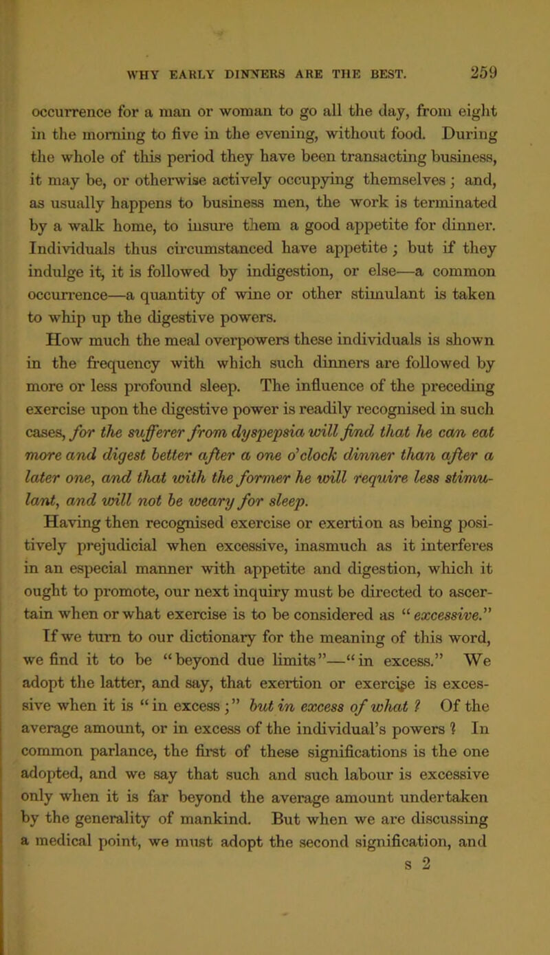 occurrence for a man or woman to go all the day, from eight in the morning to five in the evening, without food. During the whole of this period they have been transacting business, it may be, or otherwise actively occupying themselves ; and, as usually happens to business men, the work is terminated by a walk home, to insure them a good appetite for dinner. Individuals thus circumstanced have appetite; but if they indulge it, it is followed by indigestion, or else—a common occurrence—a quantity of wine or other stimulant is taken to whip up the digestive powers. How much the meal overpowers these individuals is shown in the frequency with which such dinners are followed by more or less profound sleep. The influence of the preceding exercise upon the digestive power is readily recognised in such cases, for the sufferer from dyspepsia will find that he cam eat more and digest better after a one o’clock dinner than after a later one, and that with the former he will require less stimu- lant, and will not be weary for sleep. Having then recognised exercise or exertion as being posi- tively prejudicial when excessive, inasmuch as it interferes in an especial manner with appetite and digestion, which it ought to promote, our next inquiry must be directed to ascer- tain when or what exercise is to be considered as “ excessive.” If we turn to our dictionary for the meaning of this word, we find it to be “beyond due limits”—“in excess.” We adopt the latter, and say, that exertion or exercise is exces- sive when it is “ in excess ; ” but in excess of what ? Of the average amount, or in excess of the individual’s powers 1 In common parlance, the first of these significations is the one adopted, and we say that such and such labour is excessive only when it is far beyond the average amount undertaken by the generality of mankind. But when we are discussing a medical point, we must adopt the second signification, and