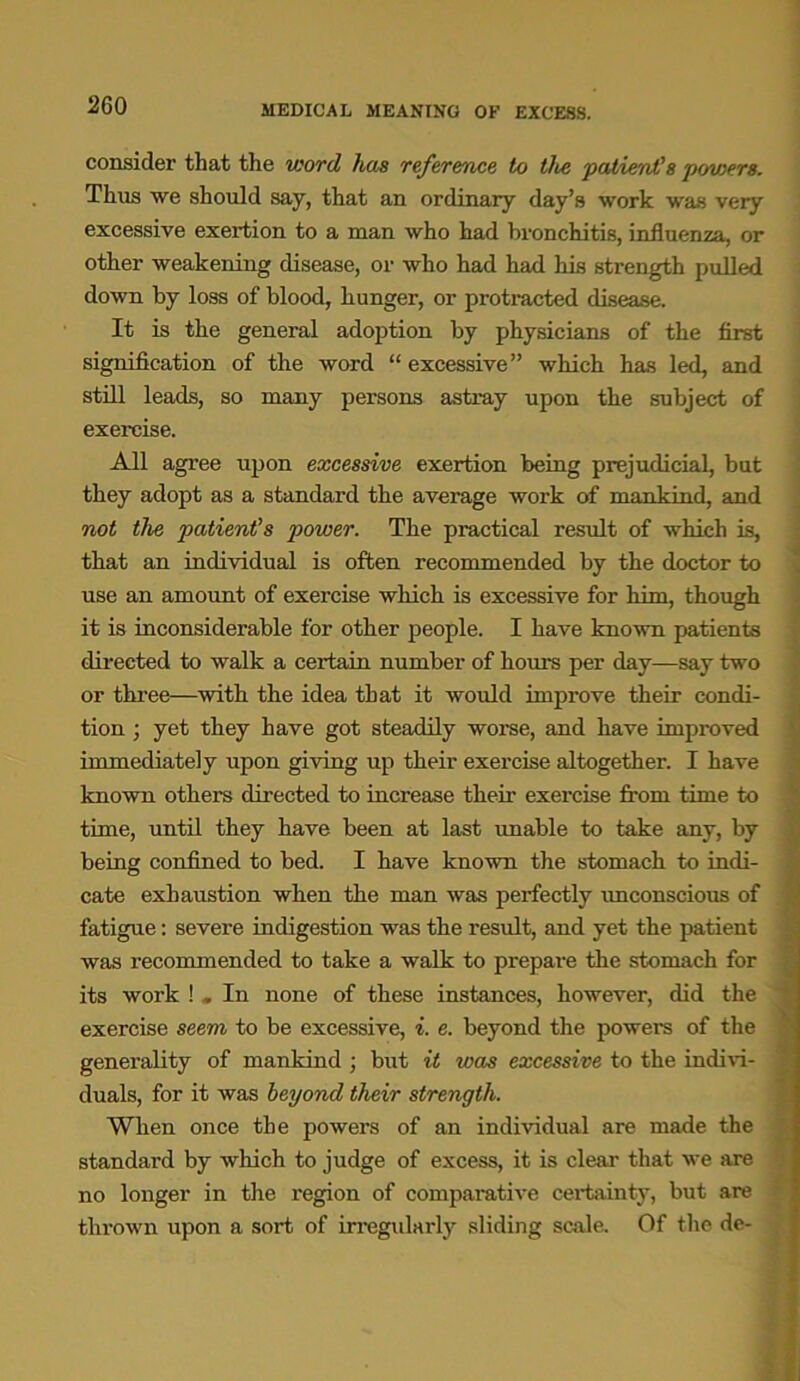 MEDICAL MEANING OF EXCE8S. consider that the word has reference, to the patient's powers. Thus we should say, that an ordinary day’s work was veiy excessive exertion to a man who had bronchitis, influenza, or other weakening disease, or who had had his strength pulled down by loss of blood, hunger, or protracted disease. It is the general adoption by physicians of the first signification of the word “ excessive” which has led, and still leads, so many persons astray upon the subject of exercise. All agree upon excessive exertion being prejudicial, but they adopt as a standard the average work of mankind, and not the patient's power. The practical result of which is, that an individual is often recommended by the doctor to use an amount of exercise which is excessive for him, though it is inconsiderable for other people. I have known patients directed to walk a certain number of hours per day—say two or three—with the idea that it would improve their condi- tion ; yet they have got steadily worse, and have improved immediately upon giving up their exercise altogether. I have known others directed to increase their exercise from time to time, until they have been at last unable to take any, by being confined to bed. I have known the stomach to indi- cate exhaustion when the man was perfectly unconscious of fatigue: severe indigestion was the result, and yet the patient was recommended to take a walk to prepare the stomach for its work ! „ In none of these instances, however, did the exercise seem to be excessive, i. e. beyond the powers of the generality of mankind ; but it was excessive to the indivi- duals, for it was beyond their strength. When once the powers of an individual are made the standard by which to judge of excess, it is clear that we are no longer in the region of comparative certainty, but are thrown upon a sort of irregularly sliding scale. Of the de-